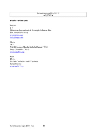 Revista desexología 2016; 5(2): 49
AGENDA
Eventos / Events 2017
Febrero
2-4
I Congreso Internacional de Sexología de Puerto Rico
San Juan (Puerto Rico)
www.iseppr.com
info@iseppr.com
Mayo
28-31
XXIII Congreso Mundial de Salud Sexual (WAS)
Praga (República Checa)
www.was2017.org
Julio
23-26
9th IAS Conference on HIV Science
París (Francia)
www.ias2017.org
Revista desexología 2016; 5(2) !56
 