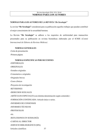 Revista deexología 2016; 5(2): 50-64
NORMAS PARA LOS AUTORES
NORMAS PARA LOS AUTORES DE LA REVISTA “De Sexología”
La revista “De Sexología” considerará para su publicación aquellos trabajos que puedan contribuir
al mejor conocimiento de la sexualidad humana.
La Revista “De Sexología” se adhiere a los requisitos de uniformidad para manuscritos
presentados para su publicación en revistas biomédicas elaborados por el ICMJE (Comité
Internacional de Editores de Revistas Médicas)
NORMAS GENERALES	
-Carta de presentación
-Primera página
NORMAS ESPECIFICAS POR SECCIONES	
-EDITORIALES
-ORIGINALES
-Estudios originales
-Comentarios a originales
-Originales breves
-Casos clínicos
-Proyectos de investigación
-REVISIONES
-DERECHOS SEXUALES
-ARTÍCULOS ESPECIALES (con distinta denominación según contenido) :
-FORMACIÓN CONTINUADA: Artículo único o series.
-INFORMES DE CONSENSOS
-INFORMES TÉCNICOS
-PROTOCOLOS
-etc.
-REFLEXIONES EN SEXOLOGÍA
-CARTAS AL DIRECTOR
-SERVICIO BIBLIOGRÁFICO (SPA)
Artículos científicos !57
 