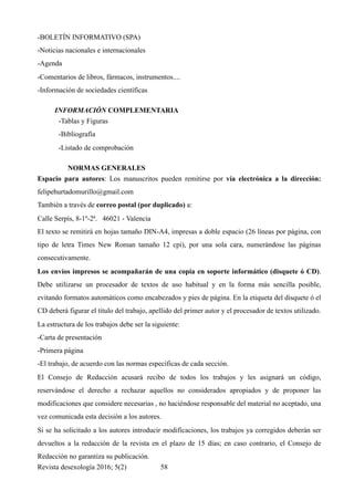 -BOLETÍN INFORMATIVO (SPA)
-Noticias nacionales e internacionales
-Agenda
-Comentarios de libros, fármacos, instrumentos....
-Información de sociedades científicas
INFORMACIÓN COMPLEMENTARIA	
-Tablas y Figuras
-Bibliografía
-Listado de comprobación
NORMAS GENERALES	
Espacio para autores: Los manuscritos pueden remitirse por vía electrónica a la dirección:
felipehurtadomurillo@gmail.com
También a través de correo postal (por duplicado) a:
Calle Serpìs, 8-1º-2ª. 46021 - Valencia
El texto se remitirá en hojas tamaño DIN-A4, impresas a doble espacio (26 líneas por página, con
tipo de letra Times New Roman tamaño 12 cpi), por una sola cara, numerándose las páginas
consecutivamente.
Los envíos impresos se acompañarán de una copia en soporte informático (disquete ó CD).
Debe utilizarse un procesador de textos de uso habitual y en la forma más sencilla posible,
evitando formatos automáticos como encabezados y pies de página. En la etiqueta del disquete ó el
CD deberá figurar el título del trabajo, apellido del primer autor y el procesador de textos utilizado.
La estructura de los trabajos debe ser la siguiente:
-Carta de presentación
-Primera página
-El trabajo, de acuerdo con las normas específicas de cada sección.
El Consejo de Redacción acusará recibo de todos los trabajos y les asignará un código,
reservándose el derecho a rechazar aquellos no considerados apropiados y de proponer las
modificaciones que considere necesarias , no haciéndose responsable del material no aceptado, una
vez comunicada esta decisión a los autores.
Si se ha solicitado a los autores introducir modificaciones, los trabajos ya corregidos deberán ser
devueltos a la redacción de la revista en el plazo de 15 días; en caso contrario, el Consejo de
Redacción no garantiza su publicación.
Revista desexología 2016; 5(2) !58
 