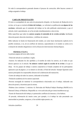 En toda la correspondencia generada durante el proceso de corrección, debe hacerse constar el
código asignado al trabajo.
CARTA DE PRESENTACIÓN	
El texto se acompañará de una carta de presentación dirigida a la Secretaría de Redacción de la
revista, en la que se incluirá el título del trabajo y se solicitará su publicación en alguna de las
secciones, indicando que el contenido del trabajo no ha sido publicado anteriormente y que el
artículo, total o parcialmente, no se ha enviado simultáneamente a otra revista.
Debe especificar que todos los autores aceptan el contenido de la versión enviada, facilitando
dirección postal, dirección electrónica y teléfono de contacto.
Debe indicarse la fuente de financiación del estudio, así como hacer declaración explícita de la
posible existencia, o no, de un conflicto de intereses, especialmente si el estudio se centra en la
evaluación de métodos diagnósticos o de la eficacia de intervenciones farmacológicas.
PRIMERA PÁGINA
La primera página del texto debe incluir:
-Título del artículo en castellano e inglés.
-Autores: Se indicarán los dos apellidos y el nombre de todos los autores, en el orden en que
deseen aparecer en el artículo. Su número variará según la sección de la revista a la que se
dirija. En los grupos de trabajo o autores corporativos el listado completo de los participantes
aparecerá a pie de página o, si su número es elevado, al final del artículo. Siempre figurarán como
autores principales los responsables directos de la elaboración del manuscrito.
-Centro de trabajo de todos los autores, indicando la localidad.
-Titulación académica de los autores (opcional)
-Persona encargada de mantener la correspondencia relacionada con el trabajo, indicando una
dirección postal y electrónica para la misma.
-Palabras clave (mínimo: 3; máximo: 6). Derivadas del Medical Subject Headings (MeSH) de la
National Library of Medicine. Disponible en: www.ncbi.nlm.nih.gov/entrez/meshbrowser.cgi.
-Fuente de financiación del trabajo y/o potenciales conflictos de intereses, si los hubiere.
-Si procede, información de interés como, por ejemplo, si el trabajo ha sido presentado con
anterioridad en jornadas, congresos, si ha recibido algún premio, etc.
Artículos científicos !59
 
