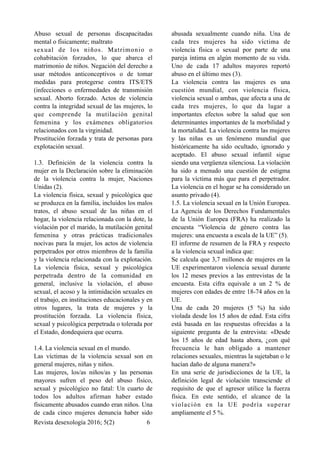 Abuso sexual de personas discapacitadas
mental o físicamente; maltrato
sexual de los niños. Matrimonio o
cohabitación forzados, lo que abarca el
matrimonio de niños. Negación del derecho a
usar métodos anticonceptivos o de tomar
medidas para protegerse contra ITS/ETS
(infecciones o enfermedades de transmisión
sexual. Aborto forzado. Actos de violencia
contra la integridad sexual de las mujeres, lo
que comprende la mutilación genital
femenina y los exámenes obligatorios
relacionados con la virginidad.
Prostitución forzada y trata de personas para
explotación sexual.
1.3. Definición de la violencia contra la
mujer en la Declaración sobre la eliminación
de la violencia contra la mujer, Naciones
Unidas (2).
La violencia física, sexual y psicológica que
se produzca en la familia, incluidos los malos
tratos, el abuso sexual de las niñas en el
hogar, la violencia relacionada con la dote, la
violación por el marido, la mutilación genital
femenina y otras prácticas tradicionales
nocivas para la mujer, los actos de violencia
perpetrados por otros miembros de la familia
y la violencia relacionada con la explotación.
La violencia física, sexual y psicológica
perpetrada dentro de la comunidad en
general, inclusive la violación, el abuso
sexual, el acoso y la intimidación sexuales en
el trabajo, en instituciones educacionales y en
otros lugares, la trata de mujeres y la
prostitución forzada. La violencia física,
sexual y psicológica perpetrada o tolerada por
el Estado, dondequiera que ocurra.
1.4. La violencia sexual en el mundo.
Las víctimas de la violencia sexual son en
general mujeres, niñas y niños. 
Las mujeres, los/as niños/as y las personas
mayores sufren el peso del abuso físico,
sexual y psicológico no fatal: Un cuarto de
todos los adultos afirman haber estado
físicamente abusados cuando eran niños. Una
de cada cinco mujeres denuncia haber sido
abusada sexualmente cuando niña. Una de
cada tres mujeres ha sido víctima de
violencia física o sexual por parte de una
pareja íntima en algún momento de su vida.
Uno de cada 17 adultos mayores reportó
abuso en el último mes (3).
La violencia contra las mujeres es una
cuestión mundial, con violencia física,
violencia sexual o ambas, que afecta a una de
cada tres mujeres, lo que da lugar a
importantes efectos sobre la salud que son
determinantes importantes de la morbilidad y
la mortalidad. La violencia contra las mujeres
y las niñas es un fenómeno mundial que
históricamente ha sido ocultado, ignorado y
aceptado. El abuso sexual infantil sigue
siendo una vergüenza silenciosa. La violación
ha sido a menudo una cuestión de estigma
para la víctima más que para el perpetrador.
La violencia en el hogar se ha considerado un
asunto privado (4).
1.5. La violencia sexual en la Unión Europea.
La Agencia de los Derechos Fundamentales
de la Unión Europea (FRA) ha realizado la
encuesta “Violencia de género contra las
mujeres: una encuesta a escala de la UE” (5).
El informe de resumen de la FRA y respecto
a la violencia sexual indica que:
Se calcula que 3,7 millones de mujeres en la
UE experimentaron violencia sexual durante
los 12 meses previos a las entrevistas de la
encuesta. Esta cifra equivale a un 2 % de
mujeres con edades de entre 18-74 años en la
UE.
Una de cada 20 mujeres (5 %) ha sido
violada desde los 15 años de edad. Esta cifra
está basada en las respuestas ofrecidas a la
siguiente pregunta de la entrevista: «Desde
los 15 años de edad hasta ahora, ¿con qué
frecuencia le han obligado a mantener
relaciones sexuales, mientras la sujetaban o le
hacían daño de alguna manera?»
En una serie de jurisdicciones de la UE, la
definición legal de violación transciende el
requisito de que el agresor utilice la fuerza
física. En este sentido, el alcance de la
violación en la UE podría superar
ampliamente el 5 %.
Revista desexología 2016; 5(2) !6
 