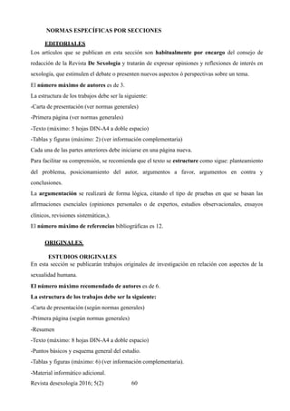 NORMAS ESPECÍFICAS POR SECCIONES
EDITORIALES	
Los artículos que se publican en esta sección son habitualmente por encargo del consejo de
redacción de la Revista De Sexología y tratarán de expresar opiniones y reflexiones de interés en
sexología, que estimulen el debate o presenten nuevos aspectos ó perspectivas sobre un tema.
El número máximo de autores es de 3.
La estructura de los trabajos debe ser la siguiente:
-Carta de presentación (ver normas generales)
-Primera página (ver normas generales)
-Texto (máximo: 5 hojas DIN-A4 a doble espacio)
-Tablas y figuras (máximo: 2) (ver información complementaria)
Cada una de las partes anteriores debe iniciarse en una página nueva.
Para facilitar su comprensión, se recomienda que el texto se estructure como sigue: planteamiento
del problema, posicionamiento del autor, argumentos a favor, argumentos en contra y
conclusiones.
La argumentación se realizará de forma lógica, citando el tipo de pruebas en que se basan las
afirmaciones esenciales (opiniones personales o de expertos, estudios observacionales, ensayos
clínicos, revisiones sistemáticas,).
El número máximo de referencias bibliográficas es 12.
ORIGINALES
ESTUDIOS ORIGINALES
En esta sección se publicarán trabajos originales de investigación en relación con aspectos de la
sexualidad humana.
El número máximo recomendado de autores es de 6.
La estructura de los trabajos debe ser la siguiente:
-Carta de presentación (según normas generales)
-Primera página (según normas generales)
-Resumen
-Texto (máximo: 8 hojas DIN-A4 a doble espacio)
-Puntos básicos y esquema general del estudio.
-Tablas y figuras (máximo: 6) (ver información complementaria).
-Material informático adicional.
Revista desexología 2016; 5(2) !60
 