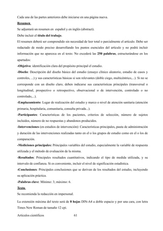 Cada una de las partes anteriores debe iniciarse en una página nueva.
Resumen
Se adjuntará un resumen en español y en inglés (abstract).
Debe incluir el título del trabajo.
El resumen deberá ser comprendido sin necesidad de leer total o parcialmente el artículo. Debe ser
redactado de modo preciso desarrollando los puntos esenciales del artículo y no podrá incluir
información que no aparezca en el texto. No excederá las 250 palabras, estructurándose en los
apartados:
-Objetivo: identificación clara del propósito principal el estudio.
-Diseño: Descripción del diseño básico del estudio (ensayo clínico aleatorio, estudio de casos y
controles, ...) y sus características básicas si son relevantes (doble ciego, multicéntrico,...). Si no se
corresponde con un diseño claro, deben indicarse sus características principales (transversal o
longitudinal, prospectivo o retrospectivo, observacional o de intervención, controlado o no
controlado,...).
-Emplazamiento: Lugar de realización del estudio y marco o nivel de atención sanitaria (atención
primaria, hospitalaria, comunitaria, consulta privada...).
-Participantes: Características de los pacientes, criterios de selección, número de sujetos
incluidos, número de no respuestas y abandonos producidos.
-Intervenciones (en estudios de intervención): Características principales, pauta de administración
y duración de las intervenciones realizadas tanto en el o los grupos de estudio como en el o los de
comparación.
-Mediciones principales: Principales variables del estudio, especialmente la variable de respuesta
utilizada y el método de evaluación de la misma.
-Resultados: Principales resultados cuantitativos, indicando el tipo de medida utilizada, y su
intervalo de confianza. Si es conveniente, incluir el nivel de significación estadística.
-Conclusiones: Principales conclusiones que se derivan de los resultados del estudio, incluyendo
su aplicación práctica.
-Palabras clave: Mínimo: 3; máximo: 6.
Texto
Se recomienda la redacción en impersonal.
La extensión máxima del texto será de 8 hojas DIN-A4 a doble espacio y por una cara, con letra
Times New Roman de tamaño 12 cpi.
Artículos científicos !61
 