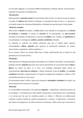 El texto debe adaptarse a la estructura IMRAD (Introduction, Methods, Results, and Discusión) ,
siguiendo las siguientes recomendaciones:
-Introducción
Debe presentar la situación actual del conocimiento sobre el tema y el contexto en que se enmarca
el estudio. El objetivo debe definirse claramente. La introducción debe ser breve y se apoyará en
un reducido número de referencias bibliográficas, reseñando las esenciales para el tema tratado.
-Material y métodos.
Debe incluir el diseño del estudio, el centro donde se ha realizado la investigación, los criterios
de inclusión y exclusión, el método de selección de los participantes, las intervenciones
realizadas (si procede), las definiciones y técnicas de medida de las variables, el seguimiento de
los participantes, la estrategia de análisis y pruebas estadísticas utilizadas.
La redacción se realizará con detalles suficientes para que el estudio pueda repetirse,
recomendándose utilizar epígrafes para organizar la información (población de estudio,
intervenciones, seguimiento, análisis estadístico,...).
En los ensayos clínicos los autores deben hacer constar explícitamente que el trabajo ha sido
aprobado por un Comité de Ética.
-Resultados
Debe presentar los hallazgos principales relacionados con el objetivo del estudio, sin interpretarlos,
pudiendo utilizarse epígrafes para hacer más clara la presentación. Es conveniente utilizar tablas y
figuras sin repetir los datos en el texto. Los resultados principales deben incluir los
correspondientes intervalos de confianza, e indicar claramente el tipo de medida y las pruebas
estadísticas utilizadas, cuando proceda. Si el grado de significación estadística es inferior a 0,20,
es preferible presentar su valor exacto.
Se recomienda resaltar la tabla o figura que contenga los principales resultados del estudio, con
una descripción de los mismos en la leyenda.
-Discusión
Es recomendable estructurarla en los siguientes epígrafes: 1) Significado y aplicación práctica de
los resultados. 2) Consideraciones sobre posibles limitaciones o inconsistencias de la metodología
y las razones por las que los resultados pueden ser válidos; 3) Relación con publicaciones
científicas similares tratando de explicar discrepancias y acuerdos. 4) Indicaciones y directrices
para futuras investigaciones. No deben efectuarse conclusiones. Debe evitarse que la discusión se
Revista desexología 2016; 5(2) !62
 