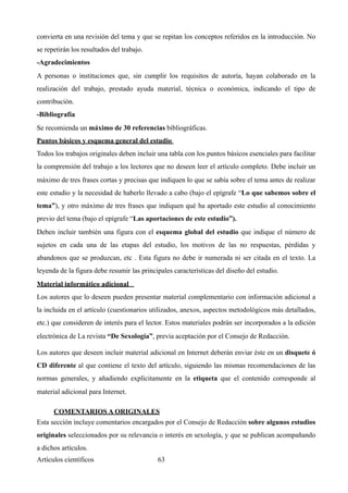 convierta en una revisión del tema y que se repitan los conceptos referidos en la introducción. No
se repetirán los resultados del trabajo.
-Agradecimientos
A personas o instituciones que, sin cumplir los requisitos de autoría, hayan colaborado en la
realización del trabajo, prestado ayuda material, técnica o económica, indicando el tipo de
contribución.
-Bibliografía
Se recomienda un máximo de 30 referencias bibliográficas.
Puntos básicos y esquema general del estudio
Todos los trabajos originales deben incluir una tabla con los puntos básicos esenciales para facilitar
la comprensión del trabajo a los lectores que no deseen leer el artículo completo. Debe incluir un
máximo de tres frases cortas y precisas que indiquen lo que se sabía sobre el tema antes de realizar
este estudio y la necesidad de haberlo llevado a cabo (bajo el epígrafe “Lo que sabemos sobre el
tema”), y otro máximo de tres frases que indiquen qué ha aportado este estudio al conocimiento
previo del tema (bajo el epígrafe “Las aportaciones de este estudio”).
Deben incluir también una figura con el esquema global del estudio que indique el número de
sujetos en cada una de las etapas del estudio, los motivos de las no respuestas, pérdidas y
abandonos que se produzcan, etc . Esta figura no debe ir numerada ni ser citada en el texto. La
leyenda de la figura debe resumir las principales características del diseño del estudio.
Material informático adicional
Los autores que lo deseen pueden presentar material complementario con información adicional a
la incluida en el artículo (cuestionarios utilizados, anexos, aspectos metodológicos más detallados,
etc.) que consideren de interés para el lector. Estos materiales podrán ser incorporados a la edición
electrónica de La revista “De Sexología”, previa aceptación por el Consejo de Redacción.
Los autores que deseen incluir material adicional en Internet deberán enviar éste en un disquete ó
CD diferente al que contiene el texto del artículo, siguiendo las mismas recomendaciones de las
normas generales, y añadiendo explícitamente en la etiqueta que el contenido corresponde al
material adicional para Internet.
COMENTARIOS A ORIGINALES	
Esta sección incluye comentarios encargados por el Consejo de Redacción sobre algunos estudios
originales seleccionados por su relevancia o interés en sexología, y que se publican acompañando
a dichos artículos.
Artículos científicos !63
 