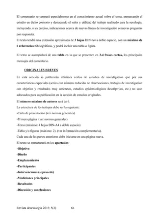 El comentario se centrará especialmente en el conocimiento actual sobre el tema, enmarcando el
estudio en dicho contexto y destacando el valor y utilidad del trabajo realizado para la sexología,
incluyendo, si es preciso, indicaciones acerca de nuevas líneas de investigación o nuevas preguntas
por responder.
El texto tendrá una extensión aproximada de 3 hojas DIN-A4 a doble espacio, con un máximo de
6 referencias bibliográficas, y podrá incluir una tabla o figura.
El texto se acompañará de una tabla en la que se presenten en 3-4 frases cortas, los principales
mensajes del comentario.
ORIGINALES BREVES
En esta sección se publicarán informes cortos de estudios de investigación que por sus
características especiales (series con número reducido de observaciones, trabajos de investigación
con objetivo y resultados muy concretos, estudios epidemiológicos descriptivos, etc.) no sean
adecuados para su publicación en la sección de estudios originales. 	
El número máximo de autores será de 6.
La estructura de los trabajos debe ser la siguiente:
-Carta de presentación (ver normas generales)
-Primera página (ver normas generales)
-Texto (máximo: 4 hojas DIN-A4 a doble espacio)
-Tabla y/o figuras (máximo: 2). (ver información complementaria).
Cada una de las partes anteriores debe iniciarse en una página nueva.
El texto se estructurará en los apartados:
-Objetivo
-Diseño
-Emplazamiento
-Participantes
-Intervenciones (si procede)
-Mediciones principales
-Resultados
-Discusión y conclusiones
Revista desexología 2016; 5(2) !64
 