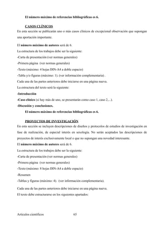 El número máximo de referencias bibliográficas es 6.
CASOS CLÍNICOS	
En esta sección se publicarán uno o más casos clínicos de excepcional observación que supongan
una aportación importante.
El número máximo de autores será de 6.
La estructura de los trabajos debe ser la siguiente:
-Carta de presentación (ver normas generales)
-Primera página (ver normas generales)
-Texto (máximo: 4 hojas DIN-A4 a doble espacio)
-Tabla y/o figuras (máximo: 1). (ver información complementaria) .
Cada una de las partes anteriores debe iniciarse en una página nueva.
La estructura del texto será la siguiente:
-Introducción
-Caso clínico (si hay más de uno, se presentarán como caso 1, caso 2,...).
-Discusión y conclusiones.
El número máximo de referencias bibliográficas es 6.
PROYECTOS DE INVESTIGACIÓN	
En esta sección se incluyen descripciones de diseños y protocolos de estudios de investigación en
fase de realización, de especial interés en sexología. No serán aceptados las descripciones de
proyectos de interés exclusivamente local o que no supongan una novedad interesante.
El número máximo de autores será de 6.
La estructura de los trabajos debe ser la siguiente:
-Carta de presentación (ver normas generales)
-Primera página (ver normas generales)
-Texto (máximo: 8 hojas DIN-A4 a doble espacio)
-Resumen
-Tablas y figuras (máximo: 4). (ver información complementaria).
Cada una de las partes anteriores debe iniciarse en una página nueva.
El texto debe estructurarse en los siguientes apartados:
Artículos científicos !65
 