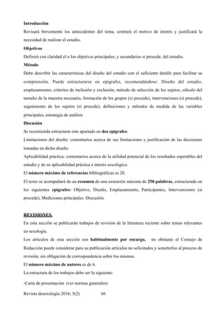 Introducción  
Revisará brevemente los antecedentes del tema, centrará el motivo de interés y justificará la
necesidad de realizar el estudio.
Objetivos  
Definirá con claridad el o los objetivos principales, y secundarios si procede, del estudio.
Método  
Debe describir las características del diseño del estudio con el suficiente detalle para facilitar su
comprensión. Puede estructurarse en epígrafes, recomendándose: Diseño del estudio,
emplazamiento, criterios de inclusión y exclusión, método de selección de los sujetos, cálculo del
tamaño de la muestra necesario, formación de los grupos (si procede), intervenciones (si procede),
seguimiento de los sujetos (si procede), definiciones y métodos de medida de las variables
principales, estrategia de análisis
Discusión  
Se recomienda estructurar este apartado en dos epígrafes:
Limitaciones del diseño: comentarios acerca de sus limitaciones y justificación de las decisiones
tomadas en dicho diseño.
Aplicabilidad práctica: comentarios acerca de la utilidad potencial de los resultados esperables del
estudio y de su aplicabilidad práctica e interés sexológico.
El número máximo de referencias bibliográficas es 20.
El texto se acompañará de un resumen de una extensión máxima de 250 palabras, estructurado en
los siguientes epígrafes: Objetivo, Diseño, Emplazamiento, Participantes, Intervenciones (si
procede), Mediciones principales. Discusión.
REVISIONES
En esta sección se publicarán trabajos de revisión de la literatura reciente sobre temas relevantes
en sexología.
Los artículos de esta sección son habitualmente por encargo, no obstante el Consejo de
Redacción puede considerar para su publicación artículos no solicitados y someterlos al proceso de
revisión, sin obligación de correspondencia sobre los mismos.
El número máximo de autores es de 6.
La estructura de los trabajos debe ser la siguiente:
-Carta de presentación (ver normas generales)
Revista desexología 2016; 5(2) !66
 