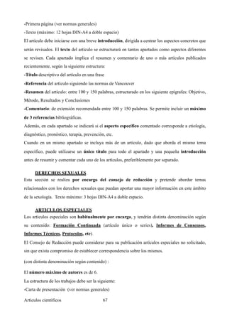 -Primera página (ver normas generales)
-Texto (máximo: 12 hojas DIN-A4 a doble espacio)
El artículo debe iniciarse con una breve introducción, dirigida a centrar los aspectos concretos que
serán revisados. El texto del artículo se estructurará en tantos apartados como aspectos diferentes
se revisen. Cada apartado implica el resumen y comentario de uno o más artículos publicados
recientemente, según la siguiente estructura:
-Título descriptivo del artículo en una frase
-Referencia del artículo siguiendo las normas de Vancouver
-Resumen del artículo: entre 100 y 150 palabras, estructurado en los siguiente epígrafes: Objetivo,
Método, Resultados y Conclusiones
-Comentario: de extensión recomendada entre 100 y 150 palabras. Se permite incluir un máximo
de 3 referencias bibliográficas.
Además, en cada apartado se indicará si el aspecto específico comentado corresponde a etiología,
diagnóstico, pronóstico, terapia, prevención, etc.
Cuando en un mismo apartado se incluya más de un artículo, dado que aborda el mismo tema
específico, puede utilizarse un único título para todo el apartado y una pequeña introducción
antes de resumir y comentar cada uno de los artículos, preferiblemente por separado.
DERECHOS SEXUALES 	
Esta sección se realiza por encargo del consejo de redacción y pretende abordar temas
relacionados con los derechos sexuales que puedan aportar una mayor información en este ámbito
de la sexología. Texto máximo: 3 hojas DIN-A4 a doble espacio.
ARTICULOS ESPECIALES	
Los artículos especiales son habitualmente por encargo, y tendrán distinta denominación según
su contenido: Formación Continuada (artículo único o series), Informes de Consensos,
Informes Técnicos, Protocolos, etc).
El Consejo de Redacción puede considerar para su publicación artículos especiales no solicitado,
sin que exista compromiso de establecer correspondencia sobre los mismos.
(con distinta denominación según contenido) :
El número máximo de autores es de 6.
La estructura de los trabajos debe ser la siguiente:
-Carta de presentación (ver normas generales)
Artículos científicos !67
 