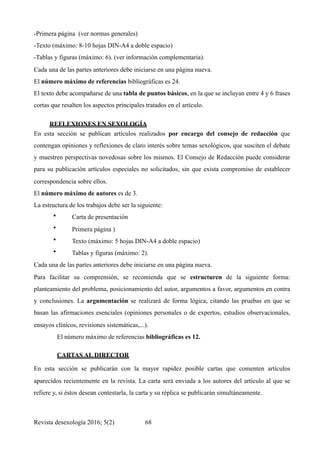 -Primera página (ver normas generales)
-Texto (máximo: 8-10 hojas DIN-A4 a doble espacio)
-Tablas y figuras (máximo: 6). (ver información complementaria).
Cada una de las partes anteriores debe iniciarse en una página nueva.
El número máximo de referencias bibliográficas es 24.
El texto debe acompañarse de una tabla de puntos básicos, en la que se incluyan entre 4 y 6 frases
cortas que resalten los aspectos principales tratados en el artículo.
REFLEXIONES EN SEXOLOGÍA	
En esta sección se publican artículos realizados por encargo del consejo de redacción que
contengan opiniones y reflexiones de claro interés sobre temas sexológicos, que susciten el debate
y muestren perspectivas novedosas sobre los mismos. El Consejo de Redacción puede considerar
para su publicación artículos especiales no solicitados, sin que exista compromiso de establecer
correspondencia sobre ellos.
El número máximo de autores es de 3.
La estructura de los trabajos debe ser la siguiente:
• Carta de presentación
• Primera página )
• Texto (máximo: 5 hojas DIN-A4 a doble espacio)
• Tablas y figuras (máximo: 2).
Cada una de las partes anteriores debe iniciarse en una página nueva.
Para facilitar su comprensión, se recomienda que se estructuren de la siguiente forma:
planteamiento del problema, posicionamiento del autor, argumentos a favor, argumentos en contra
y conclusiones. La argumentación se realizará de forma lógica, citando las pruebas en que se
basan las afirmaciones esenciales (opiniones personales o de expertos, estudios observacionales,
ensayos clínicos, revisiones sistemáticas,...).
El número máximo de referencias bibliográficas es 12.
CARTAS AL DIRECTOR	
En esta sección se publicarán con la mayor rapidez posible cartas que comenten artículos
aparecidos recientemente en la revista. La carta será enviada a los autores del artículo al que se
refiere y, si éstos desean contestarla, la carta y su réplica se publicarán simultáneamente.
Revista desexología 2016; 5(2) !68
 