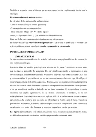 También se aceptarán cartas al director que presenten experiencias y opiniones de interés para la
sexología.
El número máximo de autores será de 4.
La estructura de los trabajos debe ser la siguiente:
-Carta de presentación (ver normas generales)
-Primera página (ver normas generales)
-Texto (máximo: 2 hojas DIN-A4 a doble espacio)
-Tabla y/o figuras (máximo: 1). (ver información complementaria).
Cada una de las partes anteriores debe iniciarse en una página nueva.
El número máximo de referencias bibliográficas es 6. En el caso de cartas que se refieran a un
artículo publicado, una de las referencias debe corresponder a este artículo.
INFORMACIÓN COMPLEMENTARIA
-TABLAS Y FIGURAS	
Se presentarán separadas del texto del artículo, cada una en una página diferente. La numeración
será en números arábigos.
Las tablas deben ser sencillas y no duplicarán información del texto. Constarán de un título breve
que explique su contenido. Su estructura debe ser simple presentando la información en una
secuencia lógica, con orden habitualmente de izquierda a derecha y de arriba hacia abajo. Las filas
y columnas deben ir precedidas de un encabezamiento corto o abreviado, que identifique el
material que contiene. Si la tabla ocupase más de una página, los encabezamientos deben repetirse
en cada una de ellas. Debe mantenerse coherencia en la puntuación o abreviaturas de las palabras,
o en las unidades de medida o decimales de los datos numéricos. Es recomendable presentar
solamente los dígitos significativos. Si se utilizan abreviaturas o símbolos, si no son
autoexplicativos, deben explicarse con notas a pie de tabla. Si se incluyen datos que no proceden
del estudio, debe señalarse con una nota que identifique la fuente a pie de tabla. Cuando se
presenta más de una tabla, el formato será similar para facilitar su comprensión. Todas las tablas se
mencionarán en el texto, y los datos que se presentan concordarán con los que se citan.
Las figuras deben utilizarse solo si la información no puede presentarse claramente de otra forma,
no debiendo repetirse en este formato los datos ya presentados en tablas o texto.
Artículos científicos !69
 