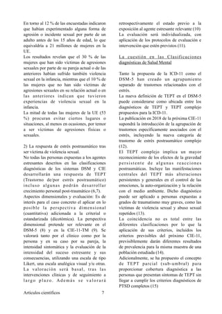 En torno al 12 % de las encuestadas indicaron
que habían experimentado alguna forma de
agresión o incidente sexual por parte de un
adulto antes de los 15 años de edad, lo que
equivaldría a 21 millones de mujeres en la
UE.
Los resultados revelan que el 30 % de las
mujeres que han sido víctimas de agresiones
sexuales por parte de su pareja actual o de las
anteriores habían sufrido también violencia
sexual en la infancia, mientras que el 10 % de
las mujeres que no han sido víctimas de
agresiones sexuales en su relación actual o en
las anteriores indican que tuvieron
experiencias de violencia sexual en la
infancia.
La mitad de todas las mujeres de la UE (53
%) procuran evitar ciertos lugares o
situaciones, al menos en ocasiones, por temor
a ser víctimas de agresiones físicas o
sexuales.
2) La respuesta de estrés postraumático tras
ser víctima de violencia sexual.
No todas las personas expuestas a los agentes
estresantes descritos en las clasificaciones
diagnósticas de los sistemas DSM y CIE
desarrollarán una respuesta de TEPT
(Trastorno de/por estrés postraumático)
incluso algunas podrán desarrollar
crecimiento personal post-traumático (6,7).
Aspectos dimensionales y evaluación: Es de
interés para el caso concreto el aplicar en lo
posible la perspectiva dimensional
(cuantitativa) adicionada a la criterial o
estandarizada (dicotómica). La perspectiva
dimensional pretende ser relevante en el
DSM-5 (8) y en la CIE-11-TM (9). Se
valorará tanto por el clínico como por la
persona y en su caso por su pareja, la
intensidad sintomática y la evaluación de la
intensidad del suceso estresante y sus
consecuencias, utilizando una escala de tipo
Likert, una escala analógica visual y/u otras.
La valoración será basal, tras las
intervenciones clínicas y de seguimiento a
larg o p lazo . A d emás s e v alo r ar á
retrospectivamente el estado previo a la
exposición al agente estresante relevante (10)
La evaluación será individualizada, con
aplicación de los protocolos de evaluación e
intervención que estén previstos (11).
La cuestión en las Clasificaciones
diagnósticas de Salud Mental
Tanto la propuesta de la ICD-11 como el
DSM-5 han creado un agrupamiento
separado de trastornos relacionados con el
estrés. 
La nueva definición de TEPT en el DSM-5
puede considerarse como ubicada entre los
diagnósticos de TEPT y TEPT complejo
propuestos para la ICD-11. 
La publicación en 2018 de la próxima CIE-11
supondrá la introducción de la agrupación de
trastornos específicamente asociados con el
estrés, incluyendo la nueva categoría de
trastorno de estrés postraumático complejo
(12).
El TEPT complejo implica un mayor
reconocimiento de los efectos de la gravedad
persistente de algunas reacciones
postraumáticas. Incluye las manifestaciones
centrales del TEPT más alteraciones
persistentes y generales en el control de las
emociones, la auto-organización y la relación
con el medio ambiente. Dicho diagnóstico
puede ser aplicado a personas expuestas a
grados de traumatismo muy graves, como las
víctimas de violencia sexual y abuso sexual
repetidos (13).
La coincidencia no es total entre las
diferentes clasificaciones por lo que la
aplicación de sus criterios, incluidos los
criterios previsibles del próximo CIE-11,
previsiblemente darán diferentes resultados
de prevalencia para la misma muestra de una
población estudiada (14).
Adicionalmente, se ha propuesto el concepto
de TEPT parcial (sub-umbral) para
proporcionar cobertura diagnóstica a las
personas que presentan síntomas de TEPT sin
llegar a cumplir los criterios diagnósticos de
PTSD completos (15)
Artículos científicos !7
 