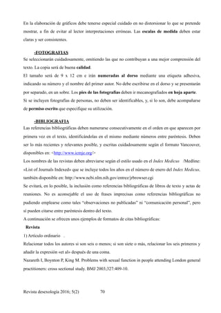 En la elaboración de gráficos debe tenerse especial cuidado en no distorsionar lo que se pretende
mostrar, a fin de evitar al lector interpretaciones erróneas. Las escalas de medida deben estar
claras y ser consistentes.
-FOTOGRAFIAS	
Se seleccionarán cuidadosamente, omitiendo las que no contribuyan a una mejor comprensión del
texto. La copia será de buena calidad.
El tamaño será de 9 x 12 cm e irán numeradas al dorso mediante una etiqueta adhesiva,
indicando su número y el nombre del primer autor. No debe escribirse en el dorso y se presentarán
por separado, en un sobre. Los pies de las fotografías deben ir mecanografiados en hoja aparte.
Si se incluyen fotografías de personas, no deben ser identificables, y, si lo son, debe acompañarse
de permiso escrito que especifique su utilización.
-BIBLIOGRAFIA	
Las referencias bibliográficas deben numerarse consecutivamente en el orden en que aparecen por
primera vez en el texto, identificándolas en el mismo mediante números entre paréntesis. Deben
ser lo más recientes y relevantes posible, y escritas cuidadosamente según el formato Vancouver,
disponibles en: <http://www.icmje.org/>
Los nombres de las revistas deben abreviarse según el estilo usado en el Index Medicus /Medline:
«List of Journals Indexed» que se incluye todos los años en el número de enero del Index Medicus,
también disponible en: http://www.ncbi.nlm.nih.gov/entrez/jrbrowser.cgi
Se evitará, en lo posible, la inclusión como referencias bibliográficas de libros de texto y actas de
reuniones. No es aconsejable el uso de frases imprecisas como referencias bibliográficas no
pudiendo emplearse como tales “observaciones no publicadas” ni “comunicación personal”, pero
sí pueden citarse entre paréntesis dentro del texto.
A continuación se ofrecen unos ejemplos de formatos de citas bibliográficas:
Revista
1) Artículo ordinario .
Relacionar todos los autores si son seis o menos; si son siete o más, relacionar los seis primeros y
añadir la expresión «et al» después de una coma.
Nazareth I, Boynton P, King M. Problems with sexual function in people attending London general
practitioners: cross sectional study. BMJ 2003;327:409-10.
Revista desexología 2016; 5(2) !70
 