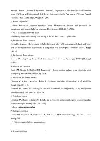 Rosen R, Brown C, Heiman J, Leiblum S, Meston C, Ferguson et al. The Female Sexual Function
Index (FSFI). A Multidimensional Self-Report Instrument for the Assessment of Female Sexual
Function. J Sex Marital Ther 2000;26:191-208.
2) Author corporativo
Diabetes Prevention Program Research Group. Hypertension, insulin, and proinsulin in
participants with impaired glucose tolerance. Hypertension. 2002;40(5):679-86.
3) No se indica el nombre del autor
21st century heart solution may have a sting in the tail. BMJ 2002;325(7357):184.
4) Suplemento de un volumen
Geraud G, Spierings EL, Keywood C. Tolerability and safety of frovatriptan with short- and long-
term use for treatment of migraine and in comparison with sumatriptan. Headache. 2002;42 Suppl
2:S93-9.
5) Suplemento de un número
Glauser TA. Integrating clinical trial data into clinical practice. Neurology. 2002;58(12 Suppl
7):S6-12.
6) Número sin volumen
Banit DM, Kaufer H, Hartford JM. Intraoperative frozen section analysis in revision total joint
arthroplasty. Clin Orthop. 2002;(401):230-8.
7) Indicación del tipo de artículo
Cárdenes M, Artiles J, Arkuch A, Suárez S. Hipotermia asociada a eritromicina [carta]. Med Clin
(Barc) 1992;98:715-6.
Fuhrman SA, Joiner KA. Binding of the third component of complement C3 by Toxoplasma
gondii [abstract]. Clin Res 1987;35:475A.
8) Trabajo en prensa
González JA, Bueno E, Panizo C. Estudio de la reacción antígeno-anticuerpo en enfermedades
exantemáticas [en prensa]. Med Clin (Barc).
Libros y otras monografías
9) Autores personales
Murray PR, Rosenthal KS, Kobayashi GS, Pfaller MA. Medical microbiology. 4th ed. St. Louis:
Mosby; 2002.
10) Editores o recopiladores como autores
Artículos científicos !71
 