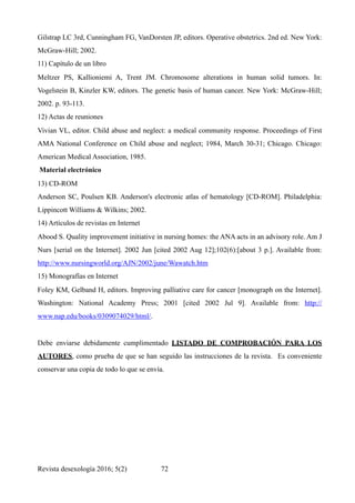 Gilstrap LC 3rd, Cunningham FG, VanDorsten JP, editors. Operative obstetrics. 2nd ed. New York:
McGraw-Hill; 2002.
11) Capítulo de un libro
Meltzer PS, Kallioniemi A, Trent JM. Chromosome alterations in human solid tumors. In:
Vogelstein B, Kinzler KW, editors. The genetic basis of human cancer. New York: McGraw-Hill;
2002. p. 93-113.
12) Actas de reuniones
Vivian VL, editor. Child abuse and neglect: a medical community response. Proceedings of First
AMA National Conference on Child abuse and neglect; 1984, March 30-31; Chicago. Chicago:
American Medical Association, 1985.
Material electrónico
13) CD-ROM
Anderson SC, Poulsen KB. Anderson's electronic atlas of hematology [CD-ROM]. Philadelphia:
Lippincott Williams & Wilkins; 2002.
14) Artículos de revistas en Internet
Abood S. Quality improvement initiative in nursing homes: the ANA acts in an advisory role. Am J
Nurs [serial on the Internet]. 2002 Jun [cited 2002 Aug 12];102(6):[about 3 p.]. Available from:
http://www.nursingworld.org/AJN/2002/june/Wawatch.htm
15) Monografías en Internet
Foley KM, Gelband H, editors. Improving palliative care for cancer [monograph on the Internet].
Washington: National Academy Press; 2001 [cited 2002 Jul 9]. Available from: http://
www.nap.edu/books/0309074029/html/.
Debe enviarse debidamente cumplimentado LISTADO DE COMPROBACIÓN PARA LOS
AUTORES, como prueba de que se han seguido las instrucciones de la revista. Es conveniente
conservar una copia de todo lo que se envía.
Revista desexología 2016; 5(2) !72
 