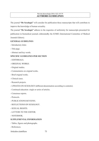 Revista desexología 2016; 5(2): 65-79
AUTHORS GUIDELINES
The journal “De Sexología” will consider for publication those manuscripts that will contribute to
improve the knowledge of human sexuality.
The journal “De Sexología” adheres to the requisites of uniformity for manuscripts presented for
publication in biomedical journals elaboratedby the ICMJE (International Committee of Medical
Journals Editors).
GENERAL GUIDELINES
- Introductory letter.
- Title page.
- Abstract and key words.
SPECIFIC GUIDELINES PER SECTION
- EDITORIALS.
- ORIGINAL WORKS.
- Original studies.
- Commentaries on original works.
- Brief original works.
- Clinical cases.
- Research projects.
- UPDATES ON SEXOLOGY (different denomination according to contents).
- Continued education: single or series of articles.
- Consensus reports.
- Protocols.
- PUBLICATIONS REVIEWS.
- REFLECTIONS ON SEXOLOGY.
- SEXUAL RIGHTS.
- LETTERS TO THE EDITOR.
- NOTEBOOK.
SUPPLEMENTAL INFORMATION
- Tables, figures and photographs.
- References.
Artículos científicos !73
 