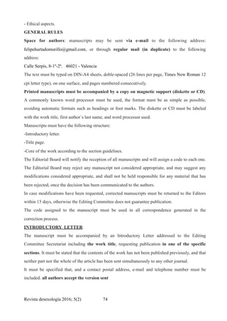 - Ethical aspects.
GENERAL RULES
Space for authors: manuscripts may be sent via e-mail to the following address:
felipehurtadomurillo@gmail.com, or through regular mail (in duplicate) to the following
address:
Calle Serpìs, 8-1º-2ª. 46021 - Valencia
The text must be typed on DIN-A4 sheets, doble-spaced (26 lines per page, Times New Roman 12
cpi letter type), on one surface, and pages numbered consecutively.
Printed manuscripts must be accompanied by a copy on magnetic support (diskette or CD).
A commonly known word processor must be used, the format must be as simple as possible,
avoiding automatic formats such as headings or foot marks. The diskette or CD must be labeled
with the work title, first author´s last name, and word processor used.
Manuscripts must have the following structure:
-Introductory letter.
-Title page.
-Core of the work according to the section guidelines.
The Editorial Board will notify the reception of all manuscripts and will assign a code to each one.
The Editorial Board may reject any manuscript not considered appropriate, and may suggest any
modifications considered appropriate, and shall not be held responsible for any material that has
been rejected, once the decision has been communicated to the authors.
In case modifications have been requested, corrected manuscripts must be returned to the Editors
within 15 days, otherwise the Editing Committee does not guarantee publication.
The code assigned to the manuscript must be used in all correspondence generated in the
correction process.
INTRODUCTORY LETTER
The manuscript must be accompanied by an Introductory Letter addressed to the Editing
Committee Secretariat including the work title, requesting publication in one of the specific
sections. It must be stated that the contents of the work has not been published previously, and that
neither part nor the whole of the article has been sent simultaneously to any other journal.
It must be specified that, and a contact postal address, e-mail and telephone number must be
included. all authors accept the version sent
Revista desexología 2016; 5(2) !74
 