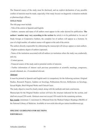 The financial source of the study must be disclosed, and an explicit declaration of any possible
conflict of interests must be made, especially if the study focuses on diagnostic evaluation methods
or pharmacologic efficacy.
TITLE PAGE
The title page must include:
- Title of the article in Spanish and English.
- Authors: surname and name of all authors must appear in the order desired for publication. The
authors´ number may vary according to the section the article is to be published in. In case of
Study Groups or Corporative Authors, the complete list of authors will appear as a footnote. In
case of a high number, all authors names will appear at the end of the article.
The authors directly responsible for elaborating the manuscript will always appear as main authors.
- Highest academic degree of authors (optional).
- Name of the institution associated with all authors (or institution where the study was conducted),
and city.
- Contact person.
- Financial source of the study and/or potential confict of interests.
- Further information of interest such previous presentation at scientific meetings, congresses,
awards obtained, etc., if considered relevant.
Abstract
It must be printed in Spanish and English and it is compulsory for the following sections: Original
Studies, Research Projects, Updates on Sexology, Publications Review, Reflections on Sexology,
Sexual Rights, Brief Original Works and Clinical Cases.
The study objective must be clearly stated, along with the methods and main conclusions.
Manuscripts for the Original Studies section will have the structure indicated for the section, and
shall not exceed 250 words. Abstracts must not exceed 150 words for the remaining sections.
Key words: (minimum 3; maximum 6). Obtained from the Medical Subject Headings (MeSH) of
the National Library of Medicine. Available at www.ncbi.nlm.nih.gov/entrez/meshbrowser.cgi.
SPECIFIC GUIDELINES FOR SECTIONS
EDITORIALS
Artículos científicos !75
 
