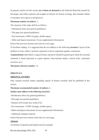 In general, articles for this section are written on demand by the Editorial Board the journal De
Sexología, and reflect opinions and insights of interest on clinical sexology, that stimulate debate
or introduce new aspects or perspectives.
Maximum number of authors: 2.
The structure of the study shall be as follows:
- Introductory letter (see general guidelines).
- Title page (see general guidelines).
- Text (maximum: 6 DIN-A4 pages, double-space).
- Tables and figures (maximum: 2) (see supplemental information).
Each of the previous sections must start on a new page.
To facilitate reading, it is suggested that the text adheres to the following structure: layout of the
problem or issue, author´s position, arguments in favor, arguments against, conclusions.
Argumentation shall follow a logical format, and proof should be quoted upon which the essential
statement is based (personal or expert opinion, observational studies, clinical trials, systematic
revisions, etc.).
Maximum reference number: 12.
ORIGINALS
ORIGINAL STUDIES
Only original research studies regarding aspects of human sexuality shall be published in this
section.
Maximum recommended number of authors: 6.
Studies must adhere to the following structure:
-Introductory letter (see general guidelines).
-Title page (see general guidelines).
-Abstract (250 words), key words (3-6).
-Text (maximum: 12 DIN-A4 pages, double-space).
-Tables and figures (maximum: 6) (see supplemental information).
- Additional computer material.
Each of the previous sections must start on a new page.
Abstract
An abstract in Spanish and English must be included.
Revista desexología 2016; 5(2) !76
 