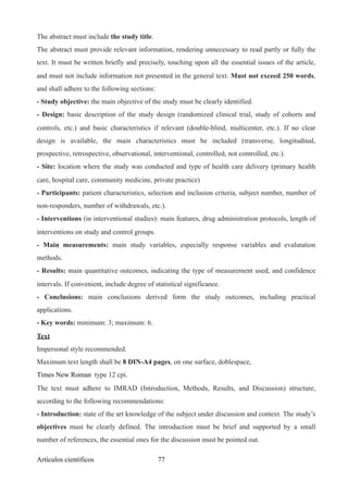 The abstract must include the study title.
The abstract must provide relevant information, rendering unnecessary to read partly or fully the
text. It must be written briefly and precisely, touching upon all the essential issues of the article,
and must not include information not presented in the general text. Must not exceed 250 words,
and shall adhere to the following sections:
- Study objective: the main objective of the study must be clearly identified.
- Design: basic description of the study design (randomized clinical trial, study of cohorts and
controls, etc.) and basic characteristics if relevant (double-blind, multicenter, etc.). If no clear
design is available, the main characteristics must be included (transverse, longitudinal,
prospective, retrospective, observational, interventional, controlled, not controlled, etc.).
- Site: location where the study was conducted and type of health care delivery (primary health
care, hospital care, community medicine, private practice)
- Participants: patient characteristics, selection and inclusion criteria, subject number, number of
non-responders, number of withdrawals, etc.).
- Interventions (in interventional studies): main features, drug administration protocols, length of
interventions on study and control groups.
- Main measurements: main study variables, especially response variables and evalutation
methods.
- Results: main quantitative outcomes, indicating the type of measurement used, and confidence
intervals. If convenient, include degree of statistical significance.
- Conclusions: main conclusions derived form the study outcomes, including practical
applications.
- Key words: minimum: 3; maximum: 6.
Text
Impersonal style recommended.
Maximum text length shall be 8 DIN-A4 pages, on one surface, doblespace,
Times New Roman type 12 cpi.
The text must adhere to IMRAD (Introduction, Methods, Results, and Discussion) structure,
according to the following recommendations:
- Introduction: state of the art knowledge of the subject under discussion and context. The study’s
objectives must be clearly defined. The introduction must be brief and supported by a small
number of references, the essential ones for the discussion must be pointed out.
Artículos científicos !77
 