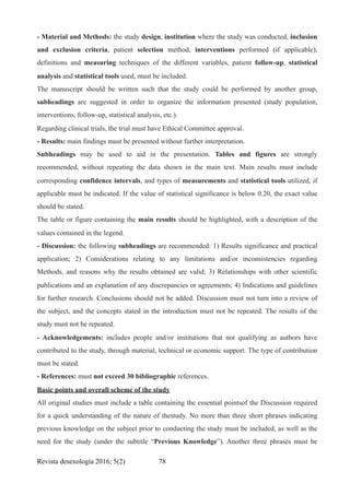 - Material and Methods: the study design, institution where the study was conducted, inclusion
and exclusion criteria, patient selection method, interventions performed (if applicable),
definitions and measuring techniques of the different variables, patient follow-up, statistical
analysis and statistical tools used, must be included.
The manuscript should be written such that the study could be performed by another group,
subheadings are suggested in order to organize the information presented (study population,
interventions, follow-up, statistical analysis, etc.).
Regarding clinical trials, the trial must have Ethical Committee approval.
- Results: main findings must be presented without further interpretation.
Subheadings may be used to aid in the presentation. Tables and figures are strongly
recommended, without repeating the data shown in the main text. Main results must include
corresponding confidence intervals, and types of measurements and statistical tools utilized, if
applicable must be indicated. If the value of statistical significance is below 0.20, the exact value
should be stated.
The table or figure containing the main results should be highlighted, with a description of the
values contained in the legend.
- Discussion: the following subheadings are recommended: 1) Results significance and practical
application; 2) Considerations relating to any limitations and/or inconsistencies regarding
Methods, and reasons why the results obtained are valid; 3) Relationships with other scientific
publications and an explanation of any discrepancies or agreements; 4) Indications and guidelines
for further research. Conclusions should not be added. Discussion must not turn into a review of
the subject, and the concepts stated in the introduction must not be repeated. The results of the
study must not be repeated.
- Acknowledgements: includes people and/or institutions that not qualifying as authors have
contributed to the study, through material, technical or economic support. The type of contribution
must be stated.
- References: must not exceed 30 bibliographic references.
Basic points and overall scheme of the study
All original studies must include a table containing the essential pointsof the Discussion required
for a quick understanding of the nature of thestudy. No more than three short phrases indicating
previous knowledge on the subject prior to conducting the study must be included, as well as the
need for the study (under the subtitle “Previous Knowledge”). Another three phrases must be
Revista desexología 2016; 5(2) !78
 