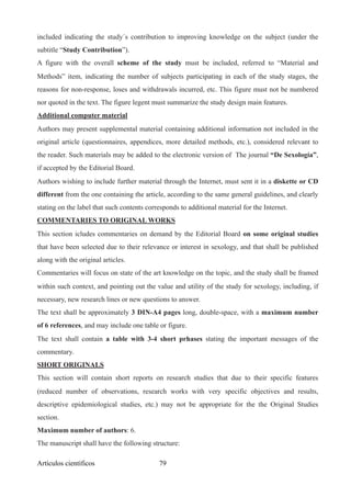 included indicating the study´s contribution to improving knowledge on the subject (under the
subtitle “Study Contribution”).
A figure with the overall scheme of the study must be included, referred to “Material and
Methods” item, indicating the number of subjects participating in each of the study stages, the
reasons for non-response, loses and withdrawals incurred, etc. This figure must not be numbered
nor quoted in the text. The figure legent must summarize the study design main features.
Additional computer material
Authors may present supplemental material containing additional information not included in the
original article (questionnaires, appendices, more detailed methods, etc.), considered relevant to
the reader. Such materials may be added to the electronic version of The journal “De Sexología”,
if accepted by the Editorial Board.
Authors wishing to include further material through the Internet, must sent it in a diskette or CD
different from the one containing the article, according to the same general guidelines, and clearly
stating on the label that such contents corresponds to additional material for the Internet.
COMMENTARIES TO ORIGINAL WORKS
This section icludes commentaries on demand by the Editorial Board on some original studies
that have been selected due to their relevance or interest in sexology, and that shall be published
along with the original articles.
Commentaries will focus on state of the art knowledge on the topic, and the study shall be framed
within such context, and pointing out the value and utility of the study for sexology, including, if
necessary, new research lines or new questions to answer.
The text shall be approximately 3 DIN-A4 pages long, double-space, with a maximum number
of 6 references, and may include one table or figure.
The text shall contain a table with 3-4 short prhases stating the important messages of the
commentary.
SHORT ORIGINALS
This section will contain short reports on research studies that due to their specific features
(reduced number of observations, research works with very specific objectives and results,
descriptive epidemiological studies, etc.) may not be appropriate for the the Original Studies
section.
Maximum number of authors: 6.
The manuscript shall have the following structure:
Artículos científicos !79
 