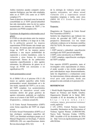 Ambos trastornos pueden compartir ciertos
aspectos biológicos, que han sido estudiados
tanto en el TEPT (16) como en el TEPT
complejo (17)
Tanto el deterioro funcional como las tasas de
comorbilidad en el TEPT parcial/subumbral
han sido intermedios entre los de los sujetos
traumatizados sin síntomas de TEPT y los
pacientes con PTSD completo (18)
Cuestiones de diagnóstico relacionadas con el
género
El PTSD es más prevalente entre las mujeres
que entre los hombres a lo largo de la vida.
En la población general las mujeres
experimentan PTSD durante más tiempo que
los varones. Al menos parte del aumento del
riesgo de TEPT en las mujeres parece
atribuirse a una mayor probabilidad de
exposición a eventos traumáticos, como la
violación y otras formas de violencia
interpersonal. Dentro de las poblaciones
expuestas específicamente a tales agentes
estresantes, las diferencias de género en el
riesgo de PTSD son atenuadas o no
significativas (19)
Estrés postraumático sexual
Ni el DSM-5 (8) ni el próximo CIE-11 (9)
tienen un capítulo específico sobre Estrés
postraumático sexual, denominado así o de
otro modo, separado del TEPT o, en su caso,
del TSPT complejo. Los acontecimientos
estresantes de naturaleza sexual están
incluidos dentro del grupo genérico de
agentes estresantes, pudiendo ser explícitos
como en el criterio A del TEPT en el DSM-5
(Exposición a…violencia sexual) (8).
3) El Estrés Sexual Postraumático (ESPT)
como forma específica del TEPT de origen
sexual,
El Estrés Sexual Postraumático (ESPT) es el
tipo etiológico sexológico específico del
TEPT, con identidad nosológica propia en el
Manual Diagnostico en Sexología, 3ª edición
(MDS-III) (20) con especificaciones dentro
de la etiología de violencia sexual como
agentes estresantes, así: abuso sexual
violación (21) y experiencia sexual
traumática temprana o tardía, entre otros
(MDS III C11 Estrés Sexual Post
Traumático).
Propuesta:
Diagnóstico de “Espectro de Estrés Sexual
Post Traumático (EESPT)”.
Incluiría tres diagnósticos que traducen tres
niveles de gravedad del ESPT con una
perspectiva dimensional. Los tres tienen
suficiente evidencia en la literatura científica
(9)(15)(17)(18). De menor a mayor gravedad
serían:
1 ESPT parcial o subumbral, especificación
sexológica del TEPT parcial/subumbral.
2 ESPT, como está descrito en el MDS III
3 ESPT complejo, especificación sexológica
del TEPT complejo
Este espectro (EESPT) permitiría, tanto al
investigador como especialmente al clínico,
el poder acceder a tres niveles apropiados
para individualizar mejor dimensionalmente,
tanto los diagnósticos y evaluaciones como
las intervenciones clínicas adecuadas en cada
nivel para cada paciente, desde una
perspectiva más centrada en la persona (22).
REFERENCIAS
1 World Health Organization (WHO). World
Report on Violence and Health. Ginebra:
Organización Mundial de la Salud, 2002.
Accedido el 02 de diciembre de 2016 en:
h t t p : / / w w w . w h o . i n t /
violence_injury_prevention/violence/
world_report/en/
2 UN (1993). United Nations General
Assembly. Declaration on the Elimination of
Violence Against Women. (A/RES/48/104).
Nueva York: Naciones Unidas. UNFPA,
2005. Accedido el 02 de diciembre de 2016
en: http://www.un.org/documents/ga/res/48/
a48r104.htm
Revista desexología 2016; 5(2) !8
 