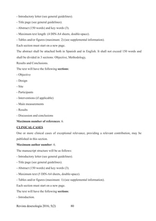 - Introductory letter (see general guidelines).
- Title page (see general guidelines).
- Abstract (150 words) and key words (3).
- Maximum text length: (4 DIN-A4 sheets, double-space).
- Tables and/or figures (maximum: 2) (see supplemental information).
Each section must start on a new page.
The abstract shall be attached both in Spanish and in English. It shall not exceed 150 words and
shall be divided in 3 sections: Objective, Methodology,
Results and Conclusions.
The text will have the following sections:
- Objective
- Design
- Site
- Participants
- Interventions (if applicable)
- Main measurements
- Results
- Discussion and conclusions
Maximum number of references: 6.
CLINICAL CASES
One or more clinical cases of exceptional relevance, providing a relevant contribution, may be
published in this section.
Maximum author number: 6.
The manuscript structure will be as follows:
- Introductory letter (see general guidelines).
- Title page (see general guidelines).
- Abstract (150 words) and key words (3).
- Maximum text (5 DIN-A4 sheets, double-space).
- Tables and/or figures (maximum: 1) (see supplemental information).
Each section must start on a new page.
The text will have the following sections:
- Introduction.
Revista desexología 2016; 5(2) !80
 