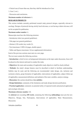 - Clinical case (if more than one, then they shall be introduced as Case
1, Case 2, etc.).
- Discussion and conclusions.
Maximum number of references: 6.
RESEARCH PROJECTS
This section includes currently performed reseach study protocol designs, especially relevant in
sexology. Designs of protocols having strictly local relevance, or not having evident relevance will
not be accepted for publication.
Maximum author number: 6.
Manuscripts must have the following structure:
- Introductory letter (see general guidelines).
- Title page (see general guidelines).
- Abstract (150 words), key words (3).
- Text (maximum: 8 DIN-A4 pages, double-space).
- Tables and figures (maximum: 4) (see supplemental information).
Each of the previous sections must start on a new page.
The text must contain the following sections:
- Introduction: a brief review on background information on the topic under discussion, focus will
be placed on the interest and need to conduct the study.
- Objectives: the main and secondary (if applicable) study objective/s shall be clearly defined.
- Methods: the study’s design features must be described in detail to facilitate understanding.
Subtiles may be used, and the following are recommended: study design, site, inclusion and
exclusion criteria, group formation (if applicable), interventions (if applicable), subject follow-up
(if applicable), measurement definitions and methods of the main variables, analysis strategy.
- Discussion: this section should have two subtitles:
- Design limitations: comments of the limitations and study design decision justification.
- Practical application: comments on potential utility of expected results and practical application
and sexologic relevance.
Maximum reference number: 20.
An abstract not exceeding 250 words, containing the following subheadings must join the text:
Objective, Design, Site, Participants, Interventions (if applicable), Main Measurements,
Discussion.
Artículos científicos !81
 