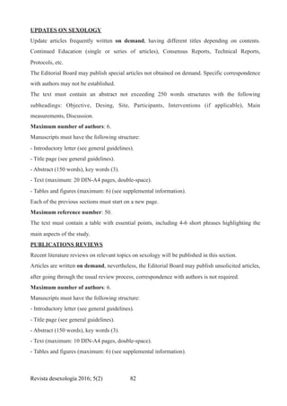 UPDATES ON SEXOLOGY
Update articles frequently written on demand, having different titles depending on contents.
Continued Education (single or series of articles), Consensus Reports, Technical Reports,
Protocols, etc.
The Editorial Board may publish special articles not obtained on demand. Specific correspondence
with authors may not be established.
The text must contain an abstract not exceeding 250 words structures with the following
subheadings: Objective, Desing, Site, Participants, Interventions (if applicable), Main
measurements, Discussion.
Maximum number of authors: 6.
Manuscripts must have the following structure:
- Introductory letter (see general guidelines).
- Title page (see general guidelines).
- Abstract (150 words), key words (3).
- Text (maximum: 20 DIN-A4 pages, double-space).
- Tables and figures (maximum: 6) (see supplemental information).
Each of the previous sections must start on a new page.
Maximum reference number: 50.
The text must contain a table with essential points, including 4-6 short phrases highlighting the
main aspects of the study.
PUBLICATIONS REVIEWS
Recent literature reviews on relevant topics on sexology will be published in this section.
Articles are written on demand, nevertheless, the Editorial Board may publish unsolicited articles,
after going through the usual review process, correspondence with authors is not required.
Maximum number of authors: 6.
Manuscripts must have the following structure:
- Introductory letter (see general guidelines).
- Title page (see general guidelines).
- Abstract (150 words), key words (3).
- Text (maximum: 10 DIN-A4 pages, double-space).
- Tables and figures (maximum: 6) (see supplemental information).
Revista desexología 2016; 5(2) !82
 