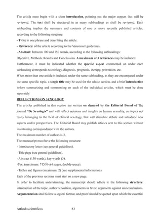 The article must begin with a short introduction, pointing out the major aspects that will be
reviewed. The text shall be structured in as many subheadings as shall be reviewed. Each
subheading implies the summary and contents of one or more recently published articles,
according to the following structure:
- Title: in one phrase and describing the article.
- Reference: of the article according to the Vancouver guidelines.
- Abstract: between 100 and 150 words, according to the following subheadings:
Objective, Methods, Results and Conclusions. A maximum of 3 references may be included.
Furthermore, it must be indicated whether the specific aspect commented on under each
subheading corresponds to etiology, diagnosis, prognosis, therapy, prevention, etc.
When more than one article is included under the same subheading, as they are encompased under
the same specific topic, a single title may be used for the whole section, and a brief introduction
before summarizing and commenting on each of the individual articles, which must be done
separately.
REFLECTIONS ON SEXOLOGY
The articles published in this section are written on demand by the Editorial Board of The
journal “De Sexología” and will reflect opinions and insights on human sexuality, on topics not
really belonging to the field of clinical sexology, that will stimulate debate and introduce new
aspects and/or perspectives. The Editorial Board may publish articles sent to this section without
maintaining correspondence with the authors.
The maximum number of authors is 3.
The manuscript must have the following structure:
- Introductory letter (see general guidelines).
- Title page (see general guidelines).
- Abstract (150 words), key words (3).
-Text (maximum: 7 DIN-A4 pages, double-space).
- Tables and figures (maximum: 2) (see supplemental information).
Each of the previous sections must start on a new page.
In order to facilitate understanding, the manuscript should adhere to the following structure:
introduction of the topic, author’s position, arguments in favor, arguments against and conclusions.
Argumentation shall follow a logical format, and proof should be quoted upon which the essential
Artículos científicos !83
 