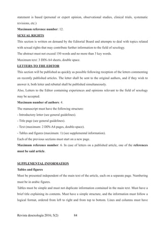 statement is based (personal or expert opinion, observational studies, clinical trials, systematic
revisions, etc.)
Maximum reference number: 12.
SEXUAL RIGHTS
This section is written on demand by the Editorial Board and attempts to deal with topics related
with sexual rights that may contribute further information to the field of sexology.
The abstract must not exceed 150 words and no more than 3 key words.
Maximum text: 3 DIN-A4 sheets, double space.
LETTERS TO THE EDITOR
This section will be published as quickly as possible following reception of the letters commenting
on recently published articles. The letter shall be sent to the original authors, and if they wish to
answer it, both letter and rebuttal shall be published simultaneously.
Also, Letters to the Editor containing experiences and opinions relevant to the field of sexology
may be accepted.
Maximum number of authors: 4.
The manuscript must have the following structure:
- Introductory letter (see general guidelines).
- Title page (see general guidelines).
- Text (maximum: 2 DIN-A4 pages, double-space).
- Tables and figures (maximum: 1) (see supplemental information).
Each of the previous sections must start on a new page.
Maximum reference number: 6. In case of letters on a published article, one of the references
must be said article.
SUPPLEMENTAL INFORMATION
Tables and figures
Must be presented independent of the main text of the article, each on a separate page. Numbering
must be in arabic figures.
Tables must be simple and must not duplicate information contained in the main text. Must have a
brief title explaining its contents. Must have a simple structure, and the information must follow a
logical format, ordered from left to right and from top to bottom. Lines and columns must have
Revista desexología 2016; 5(2) !84
 