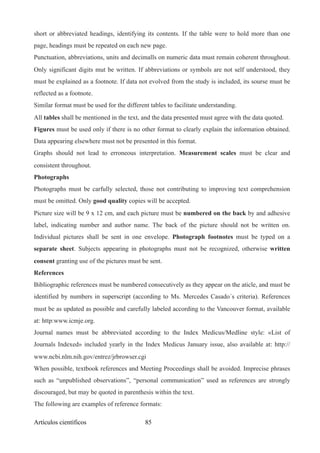short or abbreviated headings, identifying its contents. If the table were to hold more than one
page, headings must be repeated on each new page.
Punctuation, abbreviations, units and decimalls on numeric data must remain coherent throughout.
Only significant digits mut be written. If abbreviations or symbols are not self understood, they
must be explained as a footnote. If data not evolved from the study is included, its sourse must be
reflected as a footnote.
Similar format must be used for the different tables to facilitate understanding.
All tables shall be mentioned in the text, and the data presented must agree with the data quoted.
Figures must be used only if there is no other format to clearly explain the information obtained.
Data appearing elsewhere must not be presented in this format.
Graphs should not lead to erroneous interpretation. Measurement scales must be clear and
consistent throughout.
Photographs
Photographs must be carfully selected, those not contributing to improving text comprehension
must be omitted. Only good quality copies will be accepted.
Picture size will be 9 x 12 cm, and each picture must be numbered on the back by and adhesive
label, indicating number and author name. The back of the picture should not be written on.
Individual pictures shall be sent in one envelope. Photograph footnotes must be typed on a
separate sheet. Subjects appearing in photographs must not be recognized, otherwise written
consent granting use of the pictures must be sent.
References
Bibliographic references must be numbered consecutively as they appear on the aticle, and must be
identified by numbers in superscript (according to Ms. Mercedes Casado´s criteria). References
must be as updated as possible and carefully labeled according to the Vancouver format, available
at: http:www.icmje.org.
Journal names must be abbreviated according to the Index Medicus/Medline style: «List of
Journals Indexed» included yearly in the Index Medicus January issue, also available at: http://
www.ncbi.nlm.nih.gov/entrez/jrbrowser.cgi
When possible, textbook references and Meeting Proceedings shall be avoided. Imprecise phrases
such as “unpublished observations”, “personal communication” used as references are strongly
discouraged, but may be quoted in parenthesis within the text.
The following are examples of reference formats:
Artículos científicos !85
 