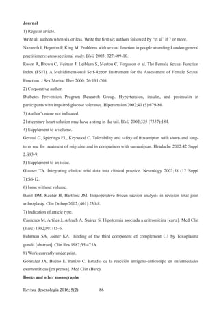 Journal
1) Regular article.
Write all authors when six or less. Write the first six authors followed by “et al” if 7 or more.
Nazareth I, Boynton P, King M. Problems with sexual function in people attending London general
practitioners: cross sectional study. BMJ 2003; 327:409-10.
Rosen R, Brown C, Heiman J, Leiblum S, Meston C, Ferguson et al. The Female Sexual Function
Index (FSFI). A Multidimensional Self-Report Instrument for the Assessment of Female Sexual
Function. J Sex Marital Ther 2000; 26:191-208.
2) Corporative author.
Diabetes Prevention Program Research Group. Hypertension, insulin, and proinsulin in
participants with impaired glucose tolerance. Hipertension 2002;40 (5):679-86.
3) Author’s name not indicated.
21st century heart solution may have a sting in the tail. BMJ 2002;325 (7357):184.
4) Supplement to a volume.
Geraud G, Spierings EL, Keywood C. Tolerability and safety of frovatriptan with short- and long-
term use for treatment of migraine and in comparison with sumatriptan. Headache 2002;42 Suppl
2:S93-9.
5) Supplement to an issue.
Glauser TA. Integrating clinical trial data into clinical practice. Neurology 2002;58 (12 Suppl
7):S6-12.
6) Issue without volume.
Banit DM, Kaufer H, Hartford JM. Intraoperative frozen section analysis in revision total joint
arthroplasty. Clin Orthop 2002;(401):230-8.
7) Indication of article type.
Cárdenes M, Artiles J, Arkuch A, Suárez S. Hipotermia asociada a eritromicina [carta]. Med Clin
(Barc) 1992;98:715-6.
Fuhrman SA, Joiner KA. Binding of the third component of complement C3 by Toxoplasma
gondii [abstract]. Clin Res 1987;35:475A.
8) Work currently under print.
González JA, Bueno E, Panizo C. Estudio de la reacción antígeno-anticuerpo en enfermedades
exantemáticas [en prensa]. Med Clin (Barc).
Books and other monographs
Revista desexología 2016; 5(2) !86
 