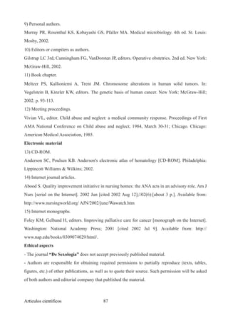 9) Personal authors.
Murray PR, Rosenthal KS, Kobayashi GS, Pfaller MA. Medical microbiology. 4th ed. St. Louis:
Mosby, 2002.
10) Editors or compilers as authors.
Gilstrap LC 3rd, Cunningham FG, VanDorsten JP, editors. Operative obstetrics. 2nd ed. New York:
McGraw-Hill, 2002.
11) Book chapter.
Meltzer PS, Kallioniemi A, Trent JM. Chromosome alterations in human solid tumors. In:
Vogelstein B, Kinzler KW, editors. The genetic basis of human cancer. New York: McGraw-Hill;
2002. p. 93-113.
12) Meeting proceedings.
Vivian VL, editor. Child abuse and neglect: a medical community response. Proceedings of First
AMA National Conference on Child abuse and neglect; 1984, March 30-31; Chicago. Chicago:
American Medical Association, 1985.
Electronic material
13) CD-ROM.
Anderson SC, Poulsen KB. Anderson's electronic atlas of hematology [CD-ROM]. Philadelphia:
Lippincott Williams & Wilkins; 2002.
14) Internet journal articles.
Abood S. Quality improvement initiative in nursing homes: the ANA acts in an advisory role. Am J
Nurs [serial on the Internet]. 2002 Jun [cited 2002 Aug 12];102(6):[about 3 p.]. Available from:
http://www.nursingworld.org/ AJN/2002/june/Wawatch.htm
15) Internet monographs.
Foley KM, Gelband H, editors. Improving palliative care for cancer [monograph on the Internet].
Washington: National Academy Press; 2001 [cited 2002 Jul 9]. Available from: http://
www.nap.edu/books/0309074029/html/.
Ethical aspects
- The journal “De Sexología” does not accept previously published material.
- Authors are responsible for obtaining required permisions to partially reproduce (texts, tables,
figures, etc.) of other publications, as well as to quote their source. Such permission will be asked
of both authors and editorial company that published the material.
Artículos científicos !87
 