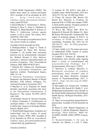 3 World Health Organization (WHO). The
Global status report on violence prevention
2014. Accedido el 02 de diciembre de 2016
e n : h t t p : / / w w w . w h o . i n t /
violence_injury_prevention/violence/
status_report/2014/en/
4 García-Moreno C, Zimmerman C, Morris-
Gehring A, Heise L, Amin A, Abrahams N,
Montoya O, Bhate-Deosthali P, Kilonzo N,
Watts, C. Addressing violence against
women: a call to action. The Lancet, 2015.
385(9978): 1685-1695.
5 http://fra.europa.eu/en/publication/2014/
vaw‑survey‑results‑at‑a‑glance. 
Accedido el 02 de diciembre de 2016.
6 Rodríguez-Marín J, Sitges E, Tirado S,
Martín-Aragón M, Pastor MA. Navarro-
Cremades F. ¿Es posible tener emociones
positivas tras un acontecimiento estresante?
En: Barberá Heredia E (Ed). Motivos,
emociones y procesos representacionales: de
la teoría a la práctica. Edit. Universidad de
Valencia, 2004, ISBN 84-96221-08-3.
7 Tedeschi RG, Calhoun LG. Posttraumatic
growth: Conceptual foundations and
empirical evidence. Psychological Inquiry,
2004, 15:1-18.
8 American Psychiatric Association:
Diagnostic and Statistical Manual of Mental
Disorders, Fifth Edition. Arlington, VA,
American Psychiatric Association, 2013.
9 Maercker A. et al. Proposals for mental
disorders specifically associated with stress
in the International Classification of
Diseases-11. The Lancet 381.9878 (2013):
1683-1685.
10 Hernández Serrano R, Navarro-Cremades
F, Bianco Colmenares F. Clasificaciones en
sexología médica 1. En: Bianco Colmenares
F (editor jefe): Avances en Sexología Médica.
Síntesis, Madrid. 2015.
11 World Health Organization. Guidelines for
medico-legal care for victims of sexual
violence. Geneva: WHO, 2003. Accedido el
02 de diciembre de 2016 en: www.who.int/
violence_injury_prevention/publications/
violence/med_leg_guidelines/en/
12 Luciano M. The ICD-11 beta draft is
available online. World Psychiatry. 2015 Oct;
14(3):375–376. doi: 10.1002/wps.20262.
13 Cloitre M, Garvert DW, Brewin CR,
Bryant RA, Maercker A. Evidence for
proposed ICD-11 PTSD and complex PTSD:
A latent profile analysis. European journal of
psychotraumatology, 2013, 4.
14 Wisco BE, Miller MW, Wolf EJ,
Kilpatrick D, Resnick HS, Badour CL, Marx
BP, Keane TM, Rosen RC, Friedman MJ. The
impact of proposed changes to ICD-11 on
estimates of PTSD prevalence and
comorbidity. Psychiatry Res. 2016 Jun 30;
240:226-33. doi: 10.1016/j.psychres.
2016.04.043.
15 Cukor, Judith, et al. The nature and course
of subthreshold PTSD. Journal of anxiety
disorders 2010, 24.8: 918-923.
16 Fragkaki I, Thomaes K, Sijbrandij M.
Posttraumatic stress disorder under ongoing
threat: a review of neurobiological and
n e u r o e n d o c r i n e f i n d i n g s . E u r J
Psychotraumatol. 2016 Aug 9; 7:30915.
17 Marinova Z, Andreas Maercker A.
Biological correlates of complex
posttraumatic stress disorder* state of
research and future directions. European
Journal of Psychotraumatology 2015, 6:
2 5 9 1 3 , h t t p : / / d x . d o i . o rg / 1 0 . 3 4 0 2 /
ejpt.v6.25913
18 McLaughlin KA, Koenen KC, Friedman
MJ, Ruscio AM, Karam EG, Shahly V et al.
Subthreshold posttraumatic stress disorder in
the World Health Organization World Mental
Health Surveys. Biological Psychiatry, 2015.
77(4): 375.
19 https://www.psychiatry.org/psychiatrists/
practice/dsm. Accedido el 02 de diciembre de
2016.
20 Bianco F (Ed). Manual Diagnostico en
Sexología. 3ª edición (Diagnostic Manual in
Sexology. Third Edition). MDS III.
FLASSES, WAMS, IASM. CIPPSV, Caracas,
2014.
21 Navarro-Cremades F. Un caso de
violación. En: Merino, J. y Gil, V. (Eds).
Artículos científicos !9
 