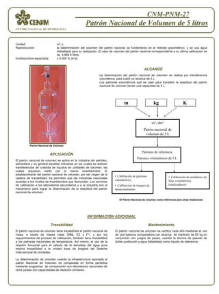 CNM-PNM-27
                                                     Patrón Nacional de Volumen de 5 litros
CENTRO NACIONAL DE METROLOGÍA




Unidad:                        m 3, L
Reproducción:                  la determinación del volumen del patrón nacional se fundamenta en el método gravimétrico, y se usa agua
                               bidestilada para su realización. El valor de volumen del patrón nacional correspondiente a su ultima calibración es
                               de 4,999 8 litros.
Incertidumbre expandida:       ± 0,004 % (k=2)


                                                                                                 ALCANCE
                                                               La diseminación del patrón nacional de volumen se realiza por transferencia
                                                               volumétrica, para cubrir un alcance de 5 L.
                                                               Los patrones volumétricos que se usan para transferir la exactitud del patrón
                                                               nacional de volumen tienen una capacidad de 5 L.




                                                                                  m                       kg                     K


                                                                                                         m3, dm3
                                                                                                 Patrón nacional de
                                                                                                  volumen de 5 L


          Patrón Nacional de Volumen

                                                                                                Patrones de referencia
                           APLICACIÓN
                           APLICACIÓ
                                                                                            Patrones volumétricos de 5 L
El patrón nacional de volumen se aplica en la industria del petróleo,
alimentaria y en general aquellas industrias en las cuales se realizan
transferencias de custodia de líquidos en unidades de volumen, las
cuales requieren medir con la menor incertidumbre. El
establecimiento del patrón nacional de volumen, por ser origen de la
                                                                           • Calibración de patrones                 • Calibración de medidores de
cadena de trazabilidad, ha permitido que las industrias nacionales
                                                                           volumétricos.                             flujo volumétricos
accedan a los niveles de incertidumbre que demandan. Los servicios
de calibración a los laboratorios secundarios y a la industria son el      • Calibración de tanques de               (totalizadores)
mecanismo para lograr la diseminación de la exactitud del patrón           almacenamiento.
nacional de volumen.

                                                                              El Patrón Nacional de volumen como referencia para otras mediciones




                                                      INFORMACIÓN ADICIONAL
                                                      INFORMACIÓ

                           Trazabilidad                                                                Mantenimiento
El patrón nacional de volumen tiene trazabilidad al patrón nacional de     El patrón nacional de volumen se verifica cada año mediante el uso
masa, a través de masas clase OIML E2 y F1; y por los                      de una balanza comparadora con alcance de medición de 60 kg en
requerimientos del proceso de calibración, también tiene trazabilidad      conjunción con juegos de pesas, usando la técnica de pesado de
a los patrones nacionales de temperatura. Así mismo, el uso de la          doble sustitución y agua bidestilada como líquido de referencia.
relación funcional para el cálculo de la densidad del agua pura
implica trazabilidad a la unidad base de longitud del Sistema
Internacional de Unidades.

La determinación de volumen usando la infraestructura asociada al
patrón Nacional de Volumen es comparada en forma periódica
mediante programas de comparación con laboratorios nacionales de
otros países con capacidades de medición similares.
 