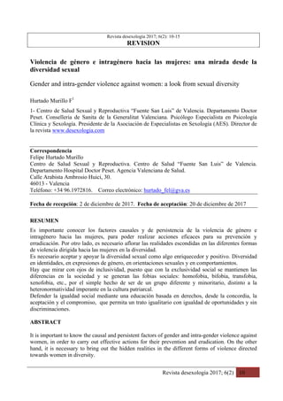 Revista desexología 2017; 6(2) 10
	
Revista desexología 2017; 6(2): 10-15
REVISION
Violencia de género e intragénero hacia las mujeres: una mirada desde la
diversidad sexual
Gender and intra-gender violence against women: a look from sexual diversity
Hurtado Murillo F1
1- Centro de Salud Sexual y Reproductiva “Fuente San Luis” de Valencia. Departamento Doctor
Peset. Conselleria de Sanita de la Generalitat Valenciana. Psicólogo Especialista en Psicología
Clínica y Sexología. Presidente de la Asociación de Especialistas en Sexología (AES). Director de
la revista www.desexologia.com
Correspondencia
Felipe Hurtado Murillo
Centro de Salud Sexual y Reproductiva. Centro de Salud “Fuente San Luis” de Valencia.
Departamento Hospital Doctor Peset. Agencia Valenciana de Salud.
Calle Arabista Ambrosio Huici, 30.
46013 - Valencia
Teléfono: +34 96.1972816. Correo electrónico: hurtado_fel@gva.es
Fecha de recepción: 2 de diciembre de 2017. Fecha de aceptación: 20 de diciembre de 2017
RESUMEN
Es importante conocer los factores causales y de persistencia de la violencia de género e
intragénero hacia las mujeres, para poder realizar acciones eficaces para su prevención y
erradicación. Por otro lado, es necesario aflorar las realidades escondidas en las diferentes formas
de violencia dirigida hacia las mujeres en la diversidad.
Es necesario aceptar y apoyar la diversidad sexual como algo enriquecedor y positivo. Diversidad
en identidades, en expresiones de género, en orientaciones sexuales y en comportamientos.
Hay que mirar con ojos de inclusividad, puesto que con la exclusividad social se mantienen las
diferencias en la sociedad y se generan las fobias sociales: homofobia, bifobia, transfobia,
xenofobia, etc., por el simple hecho de ser de un grupo diferente y minoritario, distinto a la
heteronormatividad imperante en la cultura patriarcal.
Defender la igualdad social mediante una educación basada en derechos, desde la concordia, la
aceptación y el compromiso, que permita un trato igualitario con igualdad de oportunidades y sin
discriminaciones.
ABSTRACT
It is important to know the causal and persistent factors of gender and intra-gender violence against
women, in order to carry out effective actions for their prevention and eradication. On the other
hand, it is necessary to bring out the hidden realities in the different forms of violence directed
towards women in diversity.
 