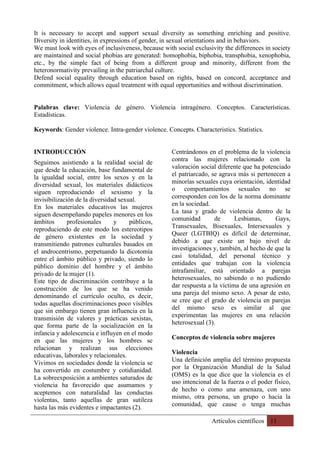 Artículos científicos 11
It is necessary to accept and support sexual diversity as something enriching and positive.
Diversity in identities, in expressions of gender, in sexual orientations and in behaviors.
We must look with eyes of inclusiveness, because with social exclusivity the differences in society
are maintained and social phobias are generated: homophobia, biphobia, transphobia, xenophobia,
etc., by the simple fact of being from a different group and minority, different from the
heteronormativity prevailing in the patriarchal culture.
Defend social equality through education based on rights, based on concord, acceptance and
commitment, which allows equal treatment with equal opportunities and without discrimination.
Palabras clave: Violencia de género. Violencia intragénero. Conceptos. Características.
Estadísticas.
Keywords: Gender violence. Intra-gender violence. Concepts. Characteristics. Statistics.
INTRODUCCIÓN
Seguimos asistiendo a la realidad social de
que desde la educación, base fundamental de
la igualdad social, entre los sexos y en la
diversidad sexual, los materiales didácticos
siguen reproduciendo el sexismo y la
invisibilización de la diversidad sexual.
En los materiales educativos las mujeres
siguen desempeñando papeles menores en los
ámbitos profesionales y públicos,
reproduciendo de este modo los estereotipos
de género existentes en la sociedad y
transmitiendo patrones culturales basados en
el androcentrismo, perpetuando la dicotomía
entre el ámbito público y privado, siendo lo
público dominio del hombre y el ámbito
privado de la mujer (1).
Este tipo de discriminación contribuye a la
construcción de los que se ha venido
denominando el currículo oculto, es decir,
todas aquellas discriminaciones poco visibles
que sin embargo tienen gran influencia en la
transmisión de valores y prácticas sexistas,
que forma parte de la socialización en la
infancia y adolescencia e influyen en el modo
en que las mujeres y los hombres se
relacionan y realizan sus elecciones
educativas, laborales y relacionales.
Vivimos en sociedades donde la violencia se
ha convertido en costumbre y cotidianidad.
La sobreexposición a ambientes saturados de
violencia ha favorecido que asumamos y
aceptemos con naturalidad las conductas
violentas, tanto aquellas de gran sutileza
hasta las más evidentes e impactantes (2).
Centrándonos en el problema de la violencia
contra las mujeres relacionado con la
valoración social diferente que ha potenciado
el patriarcado, se agrava más si pertenecen a
minorías sexuales cuya orientación, identidad
o comportamientos sexuales no se
corresponden con los de la norma dominante
en la sociedad.
La tasa y grado de violencia dentro de la
comunidad de Lesbianas, Gays,
Transexuales, Bisexuales, Intersexuales y
Queer (LGTBIQ) es difícil de determinar,
debido a que existe un bajo nivel de
investigaciones y, también, al hecho de que la
casi totalidad, del personal técnico y
entidades que trabajan con la violencia
intrafamiliar, está orientado a parejas
heterosexuales, no sabiendo o no pudiendo
dar respuesta a la víctima de una agresión en
una pareja del mismo sexo. A pesar de esto,
se cree que el grado de violencia en parejas
del mismo sexo es similar al que
experimentan las mujeres en una relación
heterosexual (3).
Conceptos de violencia sobre mujeres
Violencia
Una definición amplia del término propuesta
por la Organización Mundial de la Salud
(OMS) es la que dice que la violencia es el
uso intencional de la fuerza o el poder físico,
de hecho o como una amenaza, con uno
mismo, otra persona, un grupo o hacia la
comunidad, que cause o tenga muchas
 