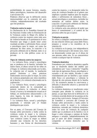 Revista desexología 2017; 6(2) 12
probabilidades de causar lesiones, muerte,
daños psicológicos, trastornos del desarrollo
o privaciones (4).
Podemos observar que la definición asocia
intencionalidad con la comisión del acto
violento, independientemente del resultado
que éste produzca.
Violencia contra la mujer
La Declaración de la Asamblea General de
las Naciones Unidas sobre la Eliminación de
la Violencia contra la Mujer (5), define la
violencia contra las mujeres como todo acto
de violencia basado en la pertenencia al sexo
femenino que tenga o pueda tener como
resultado un daño o sufrimiento físico, sexual
o psicológico para la mujer, así como las
amenazas de tales actos, la coacción o la
privación arbitraria de la libertad, tanto si se
producen en la vida pública como en la
privada.
Tipos de violencia contra las mujeres:
1. La violencia física, sexual y psicológica
que se produzca en la familia, incluidos los
malos tratos, el abuso sexual de las niñas en
el hogar, la violencia relacionada con la dote,
la violación por el marido, la mutilación
genital femenina y otras prácticas
tradicionales nocivas para la mujer, los actos
de violencia perpetrados por otros miembros
de la familia y la violencia relacionada con la
explotación.
2. La violencia física, sexual y psicológica
perpetrada dentro de la comunidad en
general, inclusive la violación, el abuso
sexual, el acoso y la intimidación sexual en el
trabajo, en instituciones educacionales y en
otros lugares, la trata de mujeres y la
prostitución forzada.
3. La violencia física, sexual y psicológica
perpetrada o tolerada por el Estado
dondequiera que ocurra.
Por su parte, el Convenio del Consejo de
Europa sobre prevención y lucha contra la
violencia contra la mujer y la violencia
doméstica (6), da la siguiente definición:
“por violencia contra la mujer se deberá
entender una violación de los derechos
humanos y una forma de discriminación
contra las mujeres, y se designarán todos los
actos de violencia basados en el género que
implican o pueden implicar para las mujeres
daños o sufrimientos de naturaleza física ,
sexual psicológica o económica, incluidas las
amenazas de realizar dichos actos, la
coacción o la privación arbitraria de libertad,
en la vida pública o privada.
La violencia sería una práctica de poder que
busca el sometimiento y el control de las
personas sobre las que se ejerce.
Violencia en pareja
Se refiere a cualquier comportamiento dentro
de una relación íntima que causa daño físico,
psíquico o sexual a los miembros de la
relación (4).
La violencia en la pareja, con independencia
de si es heterosexual o del mismo sexo, tiene
un denominador común que es el abuso de
una persona sobre otra. Es un característica
común a cualquier tipo de violencia.
Violencia doméstica
Entendemos por violencia doméstica aquella
que se desarrolla dentro del ámbito que
entendemos por “casa ó domicilio” Engloba
todo tipo de agresiones físicas, psicológicas y
sexuales o de otra índole, llevadas a cabo
reiteradamente por un familiar y que causan
daño físico y/o psicológico y vulneran la
libertad de otra persona dentro de la familia
(7). Su existencia merma la convivencia y
dificulta el desarrollo afectivo y personal de
los miembros.
La violencia doméstica es insuficiente como
concepto para abordar la violencia en la
pareja, ya que deja fuera de la definición a la
violencia ocurrida dentro de las parejas en las
que no hay convivencia. Aunque el Convenio
de Estambul o convenio del Consejo de
Europa sobre prevención y lucha contra la
violencia contra la mujer y la violencia
doméstica, entiende por violencia doméstica
todos los actos de violencia de cualquier
índole que se producen en la familia o en el
hogar o entre cónyuges o parejas de hecho
antiguos o actuales, independientemente de
que el autor del delito comparta o haya
compartido el mismo domicilio que la
víctima.
 