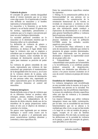 Artículos científicos 13
Violencia de género
El concepto de género entraña desigualdad
desde el mismo momento que no se toma
como algo neutro. En el patriarcado el mundo
esta definido en masculino y el hombre
representa a la humanidad entera.
Lo masculino y lo femenino es un hecho
cultural y no un hecho natural. El género son
las normas, capacidades, pensamientos y
conductas que se le exigen a una persona por
tener un sexo biológico determinado.
La sociedad patriarcal considera en lo
masculino es lo dominante mientras que lo
femenino deber ser lo subordinado.
La definición de violencia de género a
diferencia del concepto de violencia
doméstica, no destaca el lugar dónde tiene
lugar la violencia sino que se empieza a
considerar que es cualquier tipo de violencia
contra las mujeres, como resultado de una
estrategia de dominación ejercida por el
varón para mantener su posición de poder
(8).
La violencia de género entendida de este
modo, representaría una violencia de tipo
estructural que propiciaría el mantenimiento
de la desigualdad entre los sexos y, en el caso
de la violencia dentro de la pareja, sería
llevada al caso más extremo de dominación
de una persona sobre otra, suponiendo un
índice especialmente grave de subordinación
del colectivo femenino al control del
masculino.
Violencia intragénero
Queda definida como el tipo de violencia que
en su diferentes formas se produce entre
cónyuges, parejas, amantes, ex-parejas del
mismo sexo, con independencia de la
duración de dicha relación, donde uno de los
miembros de la pareja proporciona malos
tratos al otro con el objetivo de dominar y
controlar a la víctima.
No parece estar legitimada por un sistema
ideológico o social como ocurre con la
violencia de género y el patriarcado pero
posee características similares (dominar y
controlar) y otras específicas (9).
Entre las características específicas estarían
las siguientes:
1. Outing: Es la comunicación pública de la
homosexualidad de una persona sin su
consentimiento. La comunicación de la
orientación homosexual de la victima es
revelada en situaciones y contextos en los
que la persona que ejerce la violencia sabe
que esta información puede conducir a
expresiones de discriminación o es utilizada
para generar humillación pública y violencia
hacia la persona afectada.
2. Homofobia/transfobia interiorizada: Es el
proceso mediante el cual la población
LGTBIQ asume las actitudes sociales
negativas como propias
3. Invisibilización: Hace referencia a una
serie de mecanismos culturales que omiten la
presencia de grupos sociales determinados.
Suele estar relacionada con los procesos
destinados a imponer la superioridad social
de un grupo sobre otro.
4. Vulnerabilidad: Los factores de
vulnerabilidad como pueden ser la homofobia
y la invisibilización, si se combinan pueden
producir sensación de desprotección.
Realmente son obstáculos que dificultan el
acceso a los pocos recursos existentes en el
caso de existir violencia en parejas del mismo
sexo.
Estadísticas de violencia intragénero
La violencia intragénero está invisibilizada
en una sociedad como la nuestra, en la que la
homofobia aun persiste en la sociedad. Por
consiguiente, hay dos problemas importantes:
la escasez de estadísticas oficiales específicas
sobre este tipo de violencia y la constante
invisibilización.
Las mujeres lesbianas que sufren violencia
intragénero tienen una doble victimización,
por un lado, ven su sexualidad de una forma
heteronormativa que no se adecua a la
realidad que ellas viven, ya que no han tenido
a lo largo de su vida un modelo de pareja a
seguir, excepto en el caso de familias
homoparentales. Por otro lado, no sienten que
las definiciones en la sociedad de violencia
en la pareja, a partir del concepto de género,
sean aplicables a su relaciones.
 