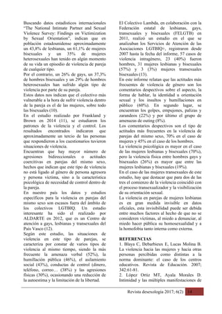 Revista desexología 2017; 6(2) 14
Buscando datos estadísticos internacionales
“The National Intimate Partner and Sexual
Violence Survey: Findings on Victimization
by Sexual Orientation”, indican que en
población estadounidense aproximadamente
un 43,8% de lesbianas, un 61,1% de mujeres
bisexuales y un 35% de mujeres
heterosexuales han tenido en algún momento
de su vida un episodio de violencia de pareja
de cualquier tipo.
Por el contrario, un 26% de gays, un 37,3%
de hombres bisexuales y un 29% de hombres
heterosexuales han sufrido algún tipo de
violencia por parte de su pareja.
Estos datos nos indican que el colectivo más
vulnerable a la hora de sufrir violencia dentro
de la pareja es el de las mujeres, sobre todo
las bisexuales (10).
En el estudio realizado por Frankland y
Brown en 2014 (11), se estudiaron los
patrones de la violencia y el control. Los
resultados encontrados indicaron que
aproximadamente un tercio de las personas
que respondieron a los cuestionarios tuvieron
situaciones de violencia.
Encuentran que hay mayor número de
agresiones bidireccionales o actitudes
coercitivas en parejas del mismo sexo,
hechos que indican que este tipo de violencia
no está ligado al género de persona agresora
y persona víctima, sino a la característica
psicológica de necesidad de control dentro de
la pareja.
En nuestro país los datos y estudios
específicos para la violencia en parejas del
mismo sexo son escasos fuera del ámbito de
los colectivos LGTBIQ. Un estudio
interesante ha sido el realizado por
ALDARTE en 2012, que es un Centro de
atención a gays, lesbianas y transexuales del
País Vasco (12).
Según este estudio, las situaciones de
violencia en este tipo de parejas, se
caracteriza por constar de varios tipos de
violencia al mismo tiempo, siendo la más
frecuente la amenaza verbal (52%), la
humillación pública (46%), el asilamiento
social (43%), conductas de control (dinero,
teléfono, correo… (38%) y las agresiones
físicas (30%), ocasionando una reducción de
la autoestima y la limitación de la libertad.
El Colectivo Lambda, en colaboración con la
Federación estatal de lesbianas, gays,
transexuales y bisexuales (FELGTB) en
2011, realizó un estudio en el que se
analizaban los Servicios de Atención de las
Asociaciones LGTBIQ+, registraron desde
2007 hasta la fecha del informe, 57 casos de
violencia intragénero, 23 (40%) fueron
hombres, 31 mujeres lesbianas y bisexuales
(57%) y 3 (3%) mujeres transexuales
bisexuales (13).
En este informe relatan que las actitudes más
frecuentes de violencia de género son los
comentarios despectivos sobre el aspecto, la
forma de hablar, la identidad u orientación
sexual y los insultos y humillaciones en
público (60%). En segundo lugar, se
encuentran los golpes, empujones, palizas y
zarandeos (22%) y por último el grupo de
amenazas de outing (8%).
Los comentarios despectivos son el tipo de
actitudes más frecuentes en la violencia de
parejas del mismo sexo, 70% en el caso de
mujeres y 45% en el caso de los hombres.
La violencia psicológica es mayor en el caso
de las mujeres lesbianas y bisexuales (70%),
pero la violencia física entre hombres gays y
bisexuales (26%) es mayor que entre las
mujeres lesbianas y bisexuales (19%).
En el caso de las mujeres transexuales de este
estudio, hay que destacar que para dos de las
tres el comienzo de la violencia coincidió con
el proceso transexualizador y la visibilización
de su orientación sexual.
La violencia en parejas de mujeres lesbianas
es en gran medida invisible en datos
oficiales, esta invisibilidad puede ser debida
entre muchos factores al hecho de que no se
consideren víctimas, al miedo a denunciar, al
miedo hacer pública su homosexualidad y a
la homofobia tanto interna como externa.
REFERENCIAS
1. Blaya C, Debarbieux E, Lucas Molina B.
La violencia hacia las mujeres y hacia otras
personas percibidas como distintas a la
norma dominante: el caso de los centros
educativos. Revista de Educación. 2007;
342:61-81.
2. López Ortiz MT, Ayala Morales D.
Intimidad y las múltiples manifestaciones de
 