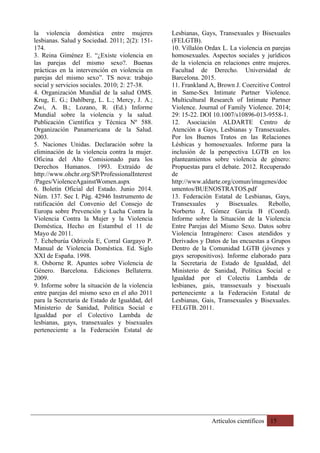 Artículos científicos 15
la violencia doméstica entre mujeres
lesbianas. Salud y Sociedad. 2011; 2(2): 151-
174.
3. Reina Giménez E. “¿Existe violencia en
las parejas del mismo sexo?. Buenas
prácticas en la intervención en violencia en
parejas del mismo sexo”. TS nova: trabajo
social y servicios sociales. 2010; 2: 27-38.
4. Organización Mundial de la salud OMS.
Krug, E. G.; Dahlberg, L. L.; Mercy, J. A.;
Zwi, A. B.; Lozano, R. (Ed.) Informe
Mundial sobre la violencia y la salud.
Publicación Científica y Técnica Nº 588.
Organización Panamericana de la Salud.
2003.
5. Naciones Unidas. Declaración sobre la
eliminación de la violencia contra la mujer.
Oficina del Alto Comisionado para los
Derechos Humanos. 1993. Extraído de
http://www.ohchr.org/SP/ProfessionalInterest
/Pages/ViolenceAgainstWomen.aspx
6. Boletín Oficial del Estado. Junio 2014.
Núm. 137. Sec I. Pág. 42946 Instrumento de
ratificación del Convenio del Consejo de
Europa sobre Prevención y Lucha Contra la
Violencia Contra la Mujer y la Violencia
Doméstica, Hecho en Estambul el 11 de
Mayo de 2011.
7. Echeburúa Odrizola E, Corral Gargayo P.
Manual de Violencia Doméstica. Ed. Siglo
XXI de España. 1998.
8. Osborne R. Apuntes sobre Violencia de
Género. Barcelona. Ediciones Bellaterra.
2009.
9. Informe sobre la situación de la violencia
entre parejas del mismo sexo en el año 2011
para la Secretaria de Estado de Igualdad, del
Ministerio de Sanidad, Política Social e
Igualdad por el Colectivo Lambda de
lesbianas, gays, transexuales y bisexuales
perteneciente a la Federación Estatal de
Lesbianas, Gays, Transexuales y Bisexuales
(FELGTB).
10. Villalón Ordax L. La violencia en parejas
homosexuales. Aspectos sociales y jurídicos
de la violencia en relaciones entre mujeres.
Facultad de Derecho. Universidad de
Barcelona. 2015.
11. Frankland A, Brown J. Coercitive Control
in Same-Sex Intimate Partner Violence.
Multicultural Research of Intimate Partner
Violence. Journal of Family Violence. 2014;
29: 15-22. DOI 10.1007/s10896-013-9558-1.
12. Asociación ALDARTE Centro de
Atención a Gays, Lesbianas y Transexuales.
Por los Buenos Tratos en las Relaciones
Lésbicas y homosexuales. Informe para la
inclusión de la perspectiva LGTB en los
planteamientos sobre violencia de género:
Propuestas para el debate. 2012. Recuperado
de
http://www.aldarte.org/comun/imagenes/doc
umentos/BUENOSTRATOS.pdf
13. Federación Estatal de Lesbianas, Gays,
Transexuales y Bisexuales. Rebollo,
Norberto J, Gómez García B (Coord).
Informe sobre la Situación de la Violencia
Entre Parejas del Mismo Sexo. Datos sobre
Violencia Intragénero: Casos atendidos y
Derivados y Datos de las encuestas a Grupos
Dentro de la Comunidad LGTB (jóvenes y
gays seropositivos). Informe elaborado para
la Secretaria de Estado de Igualdad, del
Ministerio de Sanidad, Política Social e
Igualdad por el Colectiu Lambda de
lesbianes, gais, transsexuals y bisexuals
perteneciente a la Federación Estatal de
Lesbianas, Gais, Transexuales y Bisexuales.
FELGTB. 2011.
 
