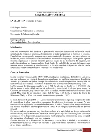 Revista desexología 2017; 6(2) 16
Revista desexología 2017; 6(2): 16-25
SEXUALIDAD Y CULTURA
LA CELESTINA (Fernando de Rojas)
Félix López Sánchez
Catedrático de Psicologìa de la sexualidad
Universidad de Salamanca (España)
Correspondencia
Correo electrónico: flopez@usal.es
Introducción.
Una obra fundamental para entender el pensamiento tradicional conservador en relación con la
sexualidad, las relaciones amorosas, el matrimonio, el poder del padre en la familia y el sexismo.
En definitiva, nuestro pasado, aun presente en aspectos centrales de nuestra vida, especialmente en
la doctrina judeo-cristiana sobre la sexualidad que aun mantiene la jerarquía de la iglesia, algunas
minorías organizadas y también bastantes personas viajas; no así la mayoría de creyentes, los
cuales han dejado de ser fundamentalistas desde finales del siglo XX. La mayoría de los creyentes
actuales no son practicantes y han abandonado la doctrina moral de la iglesia en relación con la
sexualidad y tienen comportamientos similares a los no creyentes.
Contexto de esta obra.
Escrita en varias versiones, entre 1499 y 1914, situada pues en el reinado de los Reyes Católicos,
una vez unificados los reinos de la península, expulsados los califatos musulmanes, descubierta
América y expulsados los judíos. Tiempo de nacionalismo católico imperialista, ya muy lejos de
los tiempos de la Escuela de Traductores de Toledo, para la interculturalidad científica y social.
La Universidad de Salamanca, nacida ya en el XII, fue elegida por los Reyes (1474-1516) y la
Iglesia, como la universidad nacional de referencia y esta ciudad la elegida para ubicar La
Celestina, en un huerto, hoy llamado de Calisto y Melibea, situado sobre la muralla sur-este de la
ciudad. Muy cerca de las Catedrales (siglos XII, la vieja, y XV-XVI), la nueva, La Cueva de
Salamanca (XV) y la Casa Liss, museo modernista muy posterior (1905).
El autor, Fernando Rojas (1474-1541), quiso mantener el anonimato, algo muy comprensible dado
el contenido de la obra y sus críticas mordaces a los clérigos y la sociedad en general. Por eso
mantiene cierta ambigüedad presentado la obra como si tuviera fines morales, aunque finalmente
fue incluida en el Índice de obras prohibidas en 1632). A los clérigos y conservadores les pareció
inmoral.
Un autor excelente que conoce muy bien la mentalidad y la sociedad de su tiempo, así como la
cultura clásica y muy especialmente a Petrarca. Parece que era hijo una familia de judíos conversos
perseguidos por la Inquisición, circunstancia que puede explicar su crítica mordaz a una sociedad
clerical, cristina oficialmente, pero muy hipócrita.
Estudio derechos en la Universidad de Salamanca, conoció bien la ciudad y su ambiente y
posteriormente ejerció de abogado en Talavera, lo que posiblemente aumentó su sentido tan vivo
de los litigios y conflictos.
 