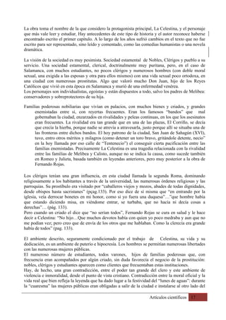 Artículos científicos 17
La obra toma el nombre de la que considero la protagonista principal, La Celestina, y el personaje
que más vale leer y estudiar. Hay antecedentes de este tipo de historia y el autor reconoce haberse
encontrado escrito el primer capítulo. A lo largo de los años sufrió cambios en el texto que no fue
escrito para ser representado, sino leído y comentado, como las comedias humanistas o una novela
dramática.
La visión de la sociedad es muy pesimista. Sociedad estamental de Nobles, Clérigos y pueblo a su
servicio. Una sociedad estamental, clerical, doctrinalmente muy puritana, pero, en el caso de
Salamanca, con muchos estudiantes, no pocos clérigos y numerosos hombres (con doble moral
sexual, una exigida a las esposas y otra para ellos mismos) con una vida sexual poco ortodoxa, en
una ciudad con numerosas prostitutas. Algo que valoró mucho Don Juan, hijo de los Reyes
Católicos que vivió en esta época en Salamanca y murió de una enfermedad venérea.
Los personajes son individualistas, egoístas y están dispuestos a todo, salvo los padres de Melibea:
conservadores y sobreprotectores de su hija.
Familias poderosas nobiliarias que vivían en palacios, con muchos bienes y criados, y grandes
enemistadas entre sí, con reyertas frecuentes. Eran los famosos “bandos” que mal
gobernaban la ciudad, enzarzados en rivalidades y peleas continuas, en los que los asesinatos
eran frecuentes. La rivalidad era tan grande que en una de las plazas, El Corrillo, se decía
que crecía la hierba, porque nadie se atrevía a atravesarla, justo porque allí se situaba una de
las fronteras entre dichos bandos. El hoy patrono de la ciudad, San Juan de Sahagún (XVI),
tuvo, entro otros méritos y milagros (como detener un toro bravo, gritándole detente, necio”
en la hoy llamada por eso calle de “Tentenecio”) el conseguir cierta pacificación entre las
familias enemistadas. Precisamente La Celestina es una tragedia relacionada con la rivalidad
entre las familias de Melibea y Calisto, aunque no se indica la causa, como sucede también
en Romeo y Julieta, basada también en leyendas anteriores, pero muy posterior a la obra de
Fernando Rojas.
Los clérigos tenían una gran influencia, en esta ciudad llamada la segunda Roma, dominando
religiosamente a los habitantes a través de la universidad, las numerosas órdenes religiosas y las
parroquias. Su prostíbulo era visitado por “caballeros viejos y mozos, abades de todas dignidades,
desde obispos hasta sacristanes” (pçag.133). Por eso dice de sí misma que “en entrando por la
iglesia, veía derrocar bonetes en mi honor, como si yo fuera una duquesa”…”que hombre había
que estando diciendo misa, en viéndome entrar, se turbaba, que no hacía ni decía cosas a
derechas”… (pág. 133).
Pero cuando un criado el dice que “no serían todos”, Fernando Rojas se cura en salud y le hace
decir a Celestina: “No hijo…Que muchos devotos había con quien yo poco medraba y aun que no
me podían vez; pero creo que de envía de los otros que me hablaban. Como la clerecía era grande
había de todos” (pag. 133).
El ambiente descrito, seguramente condicionado por el trabajo de Celestina, su vida y su
dedicación, es un ambiente de puterío e hipocresía. Los hombres se permitían numerosas libertades
con las numerosas mujeres públicas.
El numeroso número de estudiantes, todos varones, hijos de familias poderosas que, con
frecuencia eran acompañados por algún criado, sin duda favorecía el negocio de la prostitución:
nobles, clérigos y estudiantes aparecen como clientes que frecuentaban estas instituciones.
Hay, de hecho, una gran contradicción, entre el poder tan grande del clero y este ambiente de
violencia e inmoralidad, desde el punto de vista cristiano. Contradicción entre la moral oficial y la
vida real que bien refleja la leyenda que ha dado lugar a la festividad del “lunes de aguas”: durante
la “cuaresma” las mujeres públicas eran obligadas a salir de la ciudad e instalarse al otro lado del
 