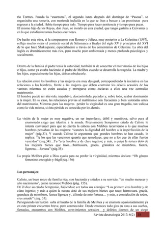 Revista desexología 2017; 6(2) 18
río Tormes. Pasada la “cuaresma”, el segundo lunes después del domingo de “Pascua”, se
organizaba una romería, con merienda incluida en la que se iban a buscar a las prostitutas para
regresar a la ciudad. Había tiempo para todo. Tiempo para hacer penitencia y tiempo para pecar.
El mismo hijo de los Reyes, don Juan, se instaló en esta ciudad, que tango gastaba a Cervantes y
en la que estudiaron tantos buenos escritores.
De hecho esta obra, si la comparamos con Romeo y Julieta, muy posterior a La Celestina (1597),
refleja mucho mejor el contexto social de Salamanca a finales del siglo XV y principios del XVI
de lo que hace Shakespeare, especialmente a través de los comentarios de Celestina. La obra del
inglés es dramáticamente más rica, pero mucho peor ambientada y menos profunda psicológica y
socialmente.
Dentro de la familia el padre tenía la autoridad, también la de concertar el matrimonio de los hijos
e hijas, como ya estaba haciendo el padre de Melibea cuando se desarrolla la tragedia. La madre y
los hijos, especialmente las hijas, debían obedecerle.
La relación entre los hombres y las mujeres era muy desigual, correspondiendo la iniciativa en las
relaciones a los hombres, frente a las mujeres que deben controlar los deseos sexuales de los
varones mientras no estén casadas y entregarse como esclavas a ellos una vez contraído
matrimonio.
El hombre puede ser atrevido, impulsivo, descontrolado, pecador y, sobre todo, acabar dominando
a la mujer. En su caso, las relaciones previas al matrimonio son frecuentes y bien valoradas antes
del matrimonio. Mientras para las mujeres perder la virginidad es una gran tragedia, tan valiosa
como la vida misma, si ésta pérdida es conocida por los demás.
La visión de la mujer es muy negativa, un ser imperfecto, débil y mentirosa, salvo para el
enamorado ciego que idealiza a la amada. Precisamente Sempronio criado de Calisto le
intenta convencer para que no pierda la cabeza con Melibea recurriendo a lo que muchos
hombres pensaban de las mujeres: “sometes la dignidad del hombre a la imperfección de la
mujer” (pág.33). Y cuando Calisto le argumenta que grandes hombres se han casado, le
replica: “A los que las vencieron querría que remedases, que no a los que de ellas fueron
vencidos” (pág.34)…Tu “eres hombre y de claro ingenio; y más, a quien la natura dotó de
los mejores bienes que tuvo…:hermosura, gracia, grandeza de miembros, fuerza,
ligereza,…fortuna” (pág.35).
La propia Melibea pide a Dios ayuda para no perder la virginidad, mientras declara: “Oh género
femenino, encogido y frágil pág.136)
Los personajes:
Calisto, un buen mozo de familia rica, con hacienda y criados a su servicio, “de mucho merecer y
alto nacimiento”, como reconoce Melibea (pág. 155).
De él dice su criado Sempronio, haciéndole ver todas sus ventajas: “Los primero eres hombre y de
claro ingenio; y más a quien la natura dotó de sus mejores bienes que tuvo: hermosura, gracia,
grandeza de miembros, fuerza ligereza y , allende de esto fortuna… y más, a constelación de todos,
eres amado” (pág. 35).
Persiguiendo un halcón salta al huerto de la familia de Melibea y se enamora apasionadamente ya
en este primer encuentro breve, pero conmovedor. Desde entonces todo gira en tono a sus sueños,
fantasías, encuentros con Melibea, atrevimientos sexuales y delirios diurnos de un ciego
 