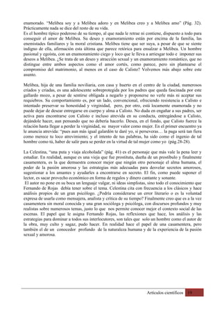 Artículos científicos 19
enamorado. “Melibea soy y a Melibea adoro y en Melibea creo y a Melibea amo” (Pág. 32).
Prácticamente nada se dice del resto de su vida.
Es el hombre típico poderoso de su tiempo, al que nada le retrae ni contiene, dispuesto a todo para
conseguir el amor de Melibea. Su deseo y enamoramiento están por encima de la familia, las
enemistades familiares y la moral cristiana. Melibea tiene que ser suya, a pesar de que se siente
indigno de ella, afirmación esta última que parece retórica para ensalzar a Melibea. Un hombre
pasional y egoísta, con un enamoramiento ciego y loco que le lleva a arriesgar todo e imponer sus
deseos a Melibea. ¿Se trata de un deseo y atracción sexual y un enamoramiento romántico, que no
distingue entre ambos aspectos como el amor cortés, como parece, pero sin plantearse el
compromiso del matrimonio, al menos en el caso de Calisto? Volvemos más abajo sobre este
asunto.
Melibea, hija de una familia noviliaria, con casa y huerto en el centro de la ciudad, numerosos
criados y criadas, es una adolescente sobreprotegida por los padres que queda fascinada por este
gallardo mozo, a pesar de sentirse obligada a negarlo y proponerse no verle más ni aceptar sus
requiebros. Su comportamiento es, por un lado, convencional, ofreciendo resistencia a Calisto e
intentado preservar su honestidad y virginidad, pero, por otro, está locamente enamorada y no
puede dejar de desear entregarse en cuerpo y alma a Calisto. No duda en engañar a sus padres, ser
activa para encontrarse con Calisto e incluso atrevida en su conducta, entregándose a Calisto,
dejándole hacer, aun pensando que no debería hacerlo. Desea, en el fondo, que Calisto fuerce la
relación hasta llegar a perder la virginidad, su mayor valor como mujer. En el primer encuentro ya
le anuncia atrevida: “pues aun más igual galardón te daré yo, si perseveras… la paga será tan fiera
como merece tu loco atrevimiento; y el intento de tus palabras, ha sido como el ingenio de tal
hombre como tú, haber de salir para se perder en la virtud de tal mujer como yo (pág.28-28).
La Celestina, “una puta y viaja alcoholada” (pág. 41) es el personaje que más vale la pena leer y
estudiar. En realidad, aunque es una vieja que fue prostituta, dueña de un prostíbulo y finalmente
casamentera, es la que demuestra conocer mejor que ningún otro personaje el alma humana, el
poder de la pasión amorosa y las estrategias más adecuadas para desvelar secretos amorosos,
sugestionar a los amantes y ayudarles a encontrarse en secreto. El fin, como puede suponer el
lector, es sacar provecho económico en forma de regalos y dinero cantante y sonante.
El autor no pone en su boca un lenguaje vulgar, ni ideas simplistas, sino todo el conocimiento que
Fernando de Rojas debía tener sobre el tema. Celestina cita con frecuencia a los clásicos y hace
análisis propios de un gran psicólogo. ¿Podría considerarse un error literario o es la voluntad
expresa de usarla como mensajera, analista y crítica de su tiempo? Finalmente creo que es a la vez
casamentera sin moral conocida y una gran socióloga y psicóloga, con discursos profundos y muy
realistas sobre numerosos temas, justo lo que nos permite conocer mejor el contexto social de las
escenas. El papel que le asigna Fernando Rojas, las reflexiones que hace, los análisis y las
estrategias para dominar a todos sus interlocutores, son tales que solo un hombre como el autor de
la obra, muy culto y sagaz, pudo hacer. En realidad hace el papel de una casamentera, pero
también el de un conocedor profundo de la naturaleza humana y de la experiencia de la pasión
sexual y amorosa.
 