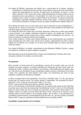 Revista desexología 2017; 6(2) 20
Los padres de Melibea, representan una familia rica y conservadora de su tiempo, vigilantes,
controladores y sobreprotectores de una hija a la que adoran y para la que están concertado el
marido que supuestamente le conviene. El padre ejerce la autoridad y la mujer y su hija
deben someterse a ella; norma que su hija violará dominada por la pasión amorosa, que es
presentada como muy poderosa e incontrolable. Su visión de lo que debe ser una joven
casadera, como su hija, la resume su padre Pleberio de esta forma: “lo primero, discreción,
honestidad y virginidad: segundo, hermosura; tercero el alto origen…¸lo final, la riqueza. De
esto la donó la naturaleza. Cualquier cosa que nos pidan la tendrán bien cumplida” (pág.187)
De la familia de Calisto casi no se dice nada, con lo que se demuestra la mayor independencia y
autonomía de los varones, en relación con su familia. Solo que se trata también de una familia riza
y de buen origen con numerosos criados.
Los criados de Calisto son varones muy serviciales, dispuestos a batirse por su señor, pero también
a sacar provecho, a sus espaldas, intentando compartir el dinero y los regalos que Calisto da a
Celestina. Una disputa con ella, porque ésta se niega a repartir lo obtenido por sus servicios, les
llevará a matarla. Es la primera muerte de esta tragedia.
Estos criados obedecen a Calisto, pero intentan disuadirle de este enamoramiento que consideran
ciego, haciendo para ello críticas muy sexistas de las mujeres, representando muy bien el pensar
popular de los hombres de su tiempo. En su boca, pone Fernando Rojas las críticas más duras
contra las mujeres.
Las criadas de Melibea y su familia especialmente la más dedicada a Melibea, Lucrecia, aunque
no comparte su conducta, la ayuda a engañar a sus padres.
Otros personajes como las prostitutas Elicia y Areusa, son manejadas por Celestina, entre otras
cosas para contentar a los criados y servirse de ellos.
El argumento.
Bien conocido, al formar parte de los aprendizajes comunes de la escuela, repite una seria de
leyendas con rasgos comunes: los amores imposibles por diferencias de clase social, como Los
Amantes de Teruel, conflictos entre familias, como Romeo y Julieta diferencias de religión, raza,
etc. Todo ello en una sociedad en la que correspondía al padre concertar el matrimonio de los hijos
e hijas. Una costumbre que duró después varios siglos. Los matrimonios por amor no eran
aceptados y acababan con frecuencia en tragedia.
La obra, se asegura tiene un fin moralizador, “con avisos y moralejas” (pág. 17 y 18), para que los
jóvenes que no cometan errores “los muchos galanes y enamorados, con necesidad de control”
(pág.20-21 y 26), “contra los vicios de amor” (pág. 21, 22 y 26).
En ella “vemos cuan mal fenecieron apuestos amantes” (pág.218),
Este es el fin declarado el oficialmente aceptable, pero no estamos nada seguros de ello. Más bien
nos parece que es una forma de conseguir que fuera publicada la obra. Y aun así, lo hizo Fernando
Rojas con tanto miedo que hizo lo posible por presentarla como anónima. Hacer hablar a los
amantes, incluso a la mujer, de forma abierta del deseo sexual, del gozo de la relación y de la
rebelión contra la moral cristiana y de los propios padres, por un lado, y a una prostituta de la
sexualidad, la pasión amorosa, la inmoralidad de parte del clero, etc., por otro, permite a Fernando
Rojas escribir lo que con seguridad no hubiera podido hacer en su propio nombre.
Sexualidad y enamoramiento en La Celestina.
 