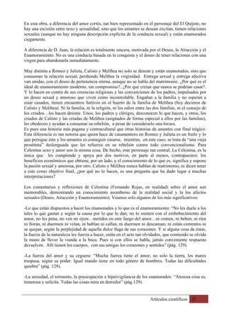 Artículos científicos 21
En esta obra, a diferencia del amor cortés, tan bien representado en el personaje del El Quijote, no
hay una escisión entre sexo y sexualidad, sino que los amantes se desean excitan, tienen relaciones
sexuales (aunque no hay ninguna descripción explícita de la conducta sexual) y están enamorados
ciegamente.
A diferencia de D. Juan, la relación es totalmente sincera, motivada por el Deseo, la Atracción y el
Enamoramiento. No es una conducta basada en la conquista y el deseo de tener relaciones con una
virgen para abandonarla inmediatamente.
Muy distinta a Romeo y Julieta, Calisto y Melibea no solo se desean y están enamorados, sino que
consuman la relación sexual, perdiendo Melibea la virginidad. Entrega sexual y entrega afectiva
van unidas, con el deseo de pertenencia eterna, aunque no se habla del matrimonio. ¿Por qué es el
ideal de enamoramiento moderno, sin compromiso?, ¿Por qué creían que nunca se podrían casar?.
Y lo hacen en contra de sus creencias religiosas y las convenciones de los padres, impulsados por
un deseo sexual y amoroso que viven como incontrolable. Engañan a la familia y no esperan a
estar casados, tienen encuentros furtivos en el huerto de la familia de Melibea (hoy decimos de
Calisto y Melibea). Ni la familia, ni la religión, ni los odios entre las dos familias, ni el consejo de
los criados…les hacen desistir. Unos, los padres y clérigos, desconocen lo que hacen, y otros, los
criados de Calisto y las criadas de Melibea (asignados de forma especial a ellos por las familias),
les obedecen y ayudan a consumar su rebelión, a pesar de considerarlo una locura.
Es pues una historia más pagana y contracultural que otras historias de amantes con final trágico.
Esta diferencia es tan notoria que quien hace de casamentero en Romeo y Julieta es un fraile y lo
que persigue éste y los amantes es conseguir casarse, mientras, en este caso, se trata de “una vieja
prostituta” deslenguada que les refuerza en su rebelión contra todo convencionalismo. Para
Celestina sexo y amor son la misma cosa. De hecho, este personaje tan central, La Celestina, es la
única que les comprende y apoya por dos motivos, en parte al menos, contrapuestos: los
beneficios económicos que obtiene, por un lado, y el conocimiento de lo que es, significa y supone
la pasión sexual y amorosa, por otro. Calisto y Melibea nunca hablan de matrimonio, ni dicen tener
a este como objetivo final, ¿por qué no lo hacen, es una pregunta que ha dado lugar a muchas
interpretaciones?
Los comentarios y reflexiones de Celestina (Fernando Rojas, en realidad) sobre el amor son
memorables, demostrando un conocimiento asombroso de la realidad social y la los afectos
sexuales (Deseo, Atracción y Enamoramiento). Veamos solo algunos de los más significativos:
-Lo que están dispuestos a hacer los enamorados y lo que es el enamoramiento: “No les duele a los
tales lo que gastan y según la causa por lo que lo dan; no lo sienten con el embebecimiento del
amor, no les pena, no ven no oyen…metidos en este fuego del amor…ni comen, ni beben, ni ríen
ni lloran, ni duermen ni velan, ni hablan ni callan, ni duermen ni descansan, ni están contentos ni
se quejan, según la perplejidad de aquella dulce llaga de sus corazones. Y si alguna cosa de éstas,
la fuerza de la naturaleza les fuerza a hacer, están en el acto tan olvidados, que comiendo se olvida
la mano de llevar la vianda a la boca. Pues si con ellos se habla, jamás conveniente respuesta
devuelven. Allí tienen los cuerpos, con sus amigas los corazones y sentidos” (pág. 129).
-La fuerza del amor y su ceguera: “Mucha fuerza tiene el amor; no solo la tierra, los mares
traspasa, según su poder. Igual mando tiene en todo género de hombres. Todas las dificultades
quiebra” (pág. 129).
-La ansiedad, el tormento, la preocupación e hipervigilancia de los enamorados: “Ansiosa cosa es,
temerosa y solícita. Todas las cosas mira en derredor” (pág.129).
 
