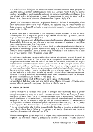 Revista desexología 2017; 6(2) 22
-Las manifestaciones fisiológicas del enamoramiento se describen numerosas veces por parte de
Celestina, Calisto, Melibea y hasta los criados, como hace Lucrecia: “cuanto tu más me querías
encubrir y celar el fuego que te quemaba, tanto más tus llamas se manifestaban, con la color de tu
cara, el poco sosiego del corazón, en el meneo de tus miembros, en comer sin gana, en el no
dormir…se te caían de entre las manos señales muy claras de pena…”(pág.143).
-¿Cómo dices que llaman a este dolor?, le pregunta Melibea a Celestina. Y esta responde, como
tantos poetas años después: “es un fuego escondido, una agradable llaga, un sabroso veneno, una
dulce amargura, una delectable dolencia, un alegre tormento, una dulce y fiera herida, una blanda
muerte” (pág, 140-41).
-Celestina sabe decir a cada amante lo que necesitan y quieren escuchar. Le dice a Calisto:
“Melibea piensa más en tu persona que en la suya, Melibea se llama tuya…y con esto vence el
fuego que más que a ti te quema” (pág.147).
En uno y otro fomenta su amor y lo bendice, comprendiendo su pasión y la supuesta imposibilidad
de controlarla, de forma que para ella pasa lo que tiene que pasar, el inevitable y maravilloso
enamoramiento, aunque esté lleno de zozobras.
En efecto, interpretando a Calisto, le dice “es más difícil sufrir la prospera fortuna que la adversa,
que la una no tiene sosiego, y la otra tiene consuelo” (pág.147). Este es precisamente un aspecto
central de cómo vive el amor Calisto, al afirmar una y otra vez que no se la merece y que el amor
es, a la vez, lo que más valora y lo que más le hace sufrir.
-Lo que hace Celestina, con sabiduría, es hacerles reconocer a los amantes su dolor, la pasión no
satisfecha, estado que califica de “falta de salud, a la vez que promete sanarlos si reconocen su mal
y le ponen remedio con la “medicina” que ella les ofrece: los encuentros secretos que ella prepara
cuidadosamente. Así se lo hace saber a ambos, especialmente a Melibea, obligada a luchar contra
su deseo, preservando su virginidad, por ser mujer: “Veo, señora, por una parte quejar del dolor,
por otra temer la melicina. Tu temor me pone miedo, el miedo silencio, el silencio tregua entre tu
llaga y tu melicina. Así será causa de que ni tu dolor cese ni mi venida proveche” (pág. 138). Por
eso, con paciencia, le va haciendo entender que lo mejor que puede hacer es seguir sus consejos,
reconocer su deseo y darle curso. Incluso teoriza sobre como cambiará su actitud:”ten paciencia,
que pocas veces lo molesto, sin molestia se cura” (pág, 140).
No es raro que Lucrecia, criada de Melibea, crea que la vieja la está hechizando.
La habilidad de Celestina es tal que tanto Calisto como Melibea reconocen a Celestina como
maestra, sabia, etc. porque les comprende y les ofrece la solución: amarse.
La rebelión de Melibea.
Melibea se muestra, a su modo activa desde el principio, muy enamorada desde el primer
encuentro, aunque como mujer no lo puede reconocer. Asegura a Calisto que le dará a él mayor
galardón si persevera (pag.29), a la vez que se esfuerza en negar su asentimiento. Finalmente se
manifiesta dispuesta a “perder la virtud” y entregarse, como si no pudiera impedir que Calisto la
poseyese. Es, por ello, un ejemplo de mujer que dice NO cuando quiere decir SI, arrepintiéndose
(en los primeros encuentros) de haberse negado a aceptar el deseo de Calisto (pág. 135-136). Llega
incluso a quejarse de la discriminación de la mujer en relación con los varones:
“¿Por qué no fue también a las hembras concedido poder descubrir su congojoso y ardiente amor,
como a los hombres? Que ni Calisto viviera quejoso, ni yo penada…Madre mía, que comen mi
corazón serpientes dentro de mi cuerpo” pág. 136).
Melibea se sabe penada por ser mujer y no lo acepta, como acaba demostrando con su conducta,
aceptando los encuentros secretos y entregándose (mientras dice NO) a Calisto, dispuesto
 